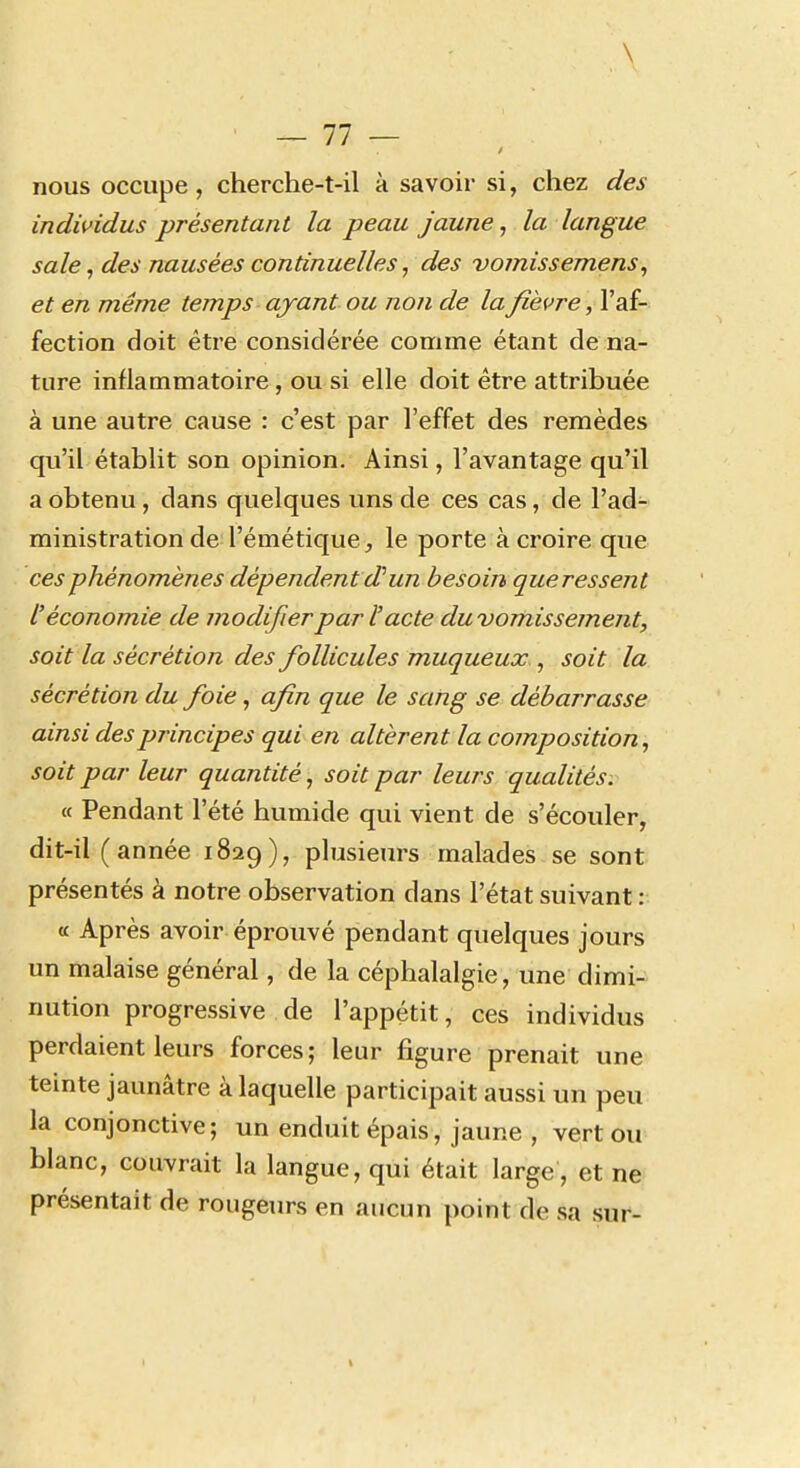 \ ' —11 — nous occupe, cherche-t-il à savoir si, chez des indwidus présentant la peau jaune, la langue sale ^ des nausées continuelles, des vomissemens, et en même temps ayant ou non de la fièvre, l'af- fection doit être considérée comme étant de na- ture inflammatoire, ou si elle doit être attribuée à une autre cause : c'est par l'effet des remèdes qu'il établit son opinion. Ainsi, l'avantage qu'il a obtenu, dans quelques uns de ces cas, de l'ad- ministration de l'émétique, le porte à croire que ces phénomènes dépendent d'un besoin que ressent l'économie de modifier par l'acte du vomissement, soit la sécrétion des follicules muqueux^ soit la sécrétion du foie, afin que le sang se débarrasse ainsi des principes qui en altèrent la composition, soit par leur quantité, soit par leurs qualités. « Pendant l'été humide qui vient de s'écouler, dit-il (année 1829), plusieurs malades se sont présentés à notre observation dans l'état suivant : a Après avoir éprouvé pendant quelques jours un malaise général, de la céphalalgie, une dimi- nution progressive de l'appétit, ces individus perdaient leurs forces; leur figure prenait une teinte jaunâtre à laquelle participait aussi un peu la conjonctive; un enduit épais, jaune , vert ou blanc, couvrait la langue, qui était large , et ne présentait de rougeurs en aucun point de sa sur-