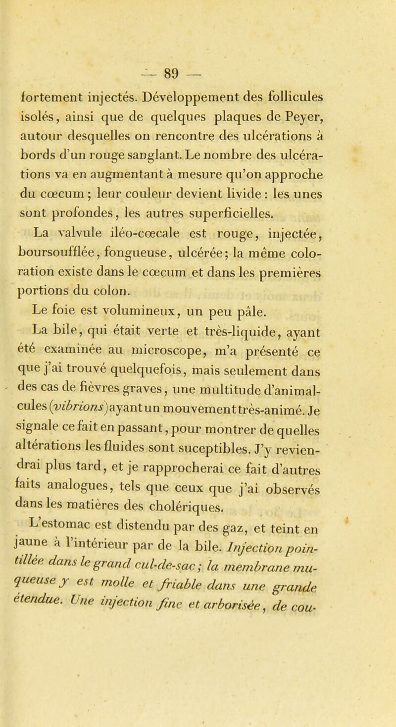 fortement injectés. Développement des follicules isolés, ainsi que de quelques plaques de Peyer, autour desquelles on rencontre des ulcérations à bords d'un rouge sanglant. Le nombre des ulcéra- tions va en augmentant à mesure qu'on approche du cœcum ; leur couleur devient livide : les unes sont profondes, les autres superficielles. La valvule iléo-cœcale est rouge, injectée, boursoufflée, fongueuse, ulcérée; la même colo- ration existe dans le cœcum et dans les premières portions du colon. Le foie est volumineux, un peu pâle. La bile, qui était verte et très-liquide, ayant été examinée au microscope, m'a présenté ce que j'ai trouvé quelquefois, mais seulement dans des cas de fièvres graves, une multitude d'animal- cules {vil?nons)aysLntun mouvement très-animé. Je signale ce fait en passant, pour montrer de quelles altérations les fluides sont suceptibles. J'y revien- drai plus tard, et je rapprocherai ce fait d'autres faits analogues, tels que ceux que j'ai observés dans les matières des cholériques. L'estomac est distendu par des gaz, et teint en jaune à l'intérieur par de la bile. Injection poin- tillée dans le grand cul-de-sac; la membrane mu- queuse j est molle et friable dans une grande étendue. Une injection fme etarborisée, de cou-