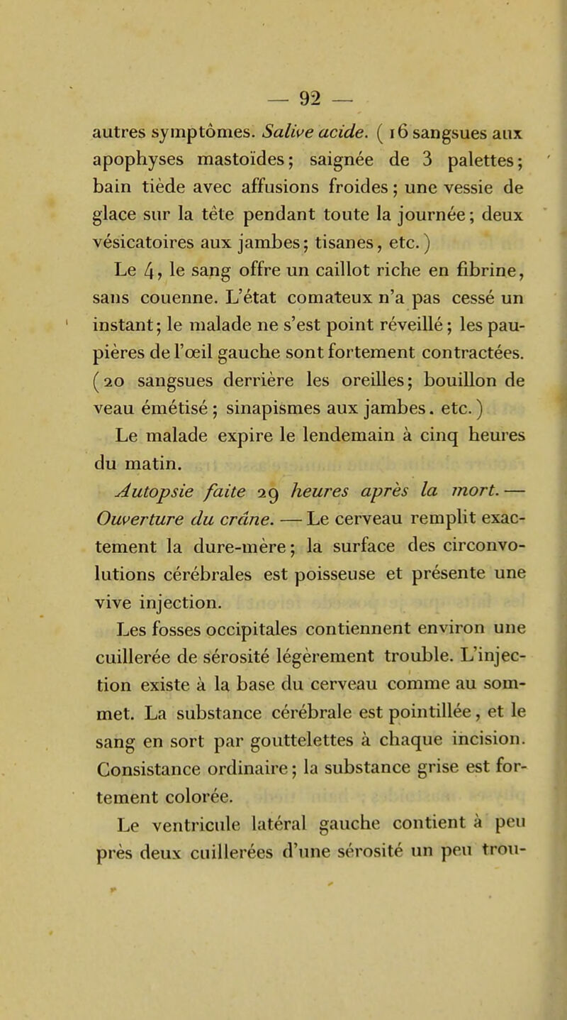 autres symptômes. Salive acide. ( 16 sangsues aux apophyses mastoïdes; saignée de 3 palettes; bain tiède avec affusions froides ; une vessie de glace sur la tête pendant toute la journée ; deux vésicatoires aux jambes ; tisanes, etc. ) Le 4 > le sang offre un caillot riche en fibrine, sans couenne. L'état comateux n'a pas cessé un instant; le malade ne s'est point réveillé ; les pau- pières de l'œil gauche sont fortement contractées. (20 sangsues derrière les oreilles; bouillon de veau émétisé ; sinapismes aux jambes. etc. ) Le malade expire le lendemain à cinq heures du matin. Autopsie faite 29 heures après la mort.— Ouverture du crâne. — Le cerveau remplit exac- tement la dure-mère ; la surface des circonvo- lutions cérébrales est poisseuse et présente une vive injection. Les fosses occipitales contiennent environ une cuillerée de sérosité légèrement trouble. L'injec- tion existe à la base du cerveau comme au som- met. La substance cérébrale est pointillée, et le sang en sort par gouttelettes à chaque incision. Consistance ordinaire ; la substance grise est for- tement colorée. Le ventricule latéral gauche contient à peu près deux cuillerées d'une sérosité un peu trou-