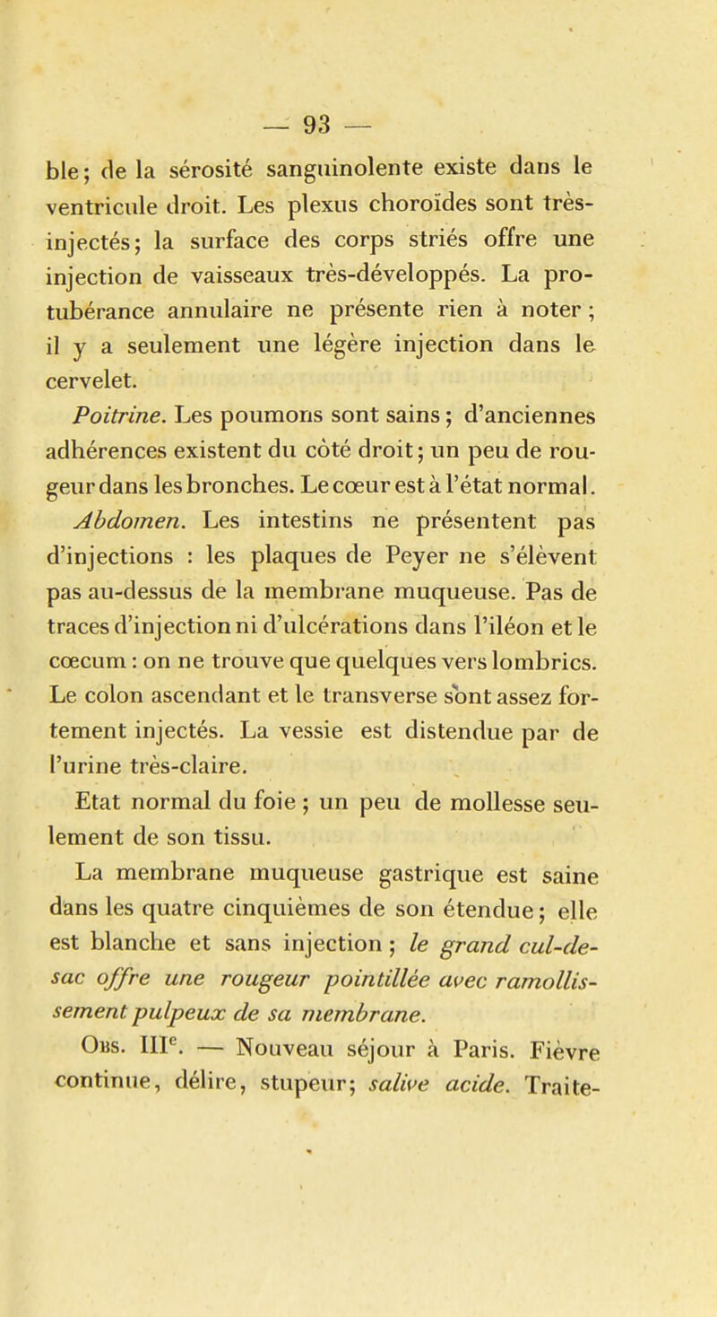 ble ; de la sérosité sanguinolente existe dans le ventricule droit. Les plexus choroïdes sont très- injectés; la surface des corps striés offre une injection de vaisseaux très-développés. La pro- tubérance annulaire ne présente rien à noter ; il y a seulement une légère injection dans le cervelet. Poitrine. Les poumons sont sains ; d'anciennes adhérences existent du côté droit ; un peu de rou- geur dans les bronches. Le cœur est à l'état normal. Abdomen. Les intestins ne présentent pas d'injections : les plaques de Peyer ne s'élèvent pas au-dessus de la membrane muqueuse. Pas de traces d'injection ni d'ulcérations dans l'iléon et le cœcum : on ne trouve que quelques vers lombrics. Le colon ascendant et le transverse sont assez for- tement injectés. La vessie est distendue par de l'urine très-claire. Etat normal du foie ; un peu de mollesse seu- lement de son tissu. La membrane muqueuse gastrique est saine dans les quatre cinquièmes de son étendue ; elle est blanche et sans injection ; le grand cul-de- sac offre une rougeur pointillée avec ramollis- sement pulpeux de sa membrane. Obs. IIP. — Nouveau séjour à Paris. Fièvre continue, délire, stupeur; salive acide. Traite-