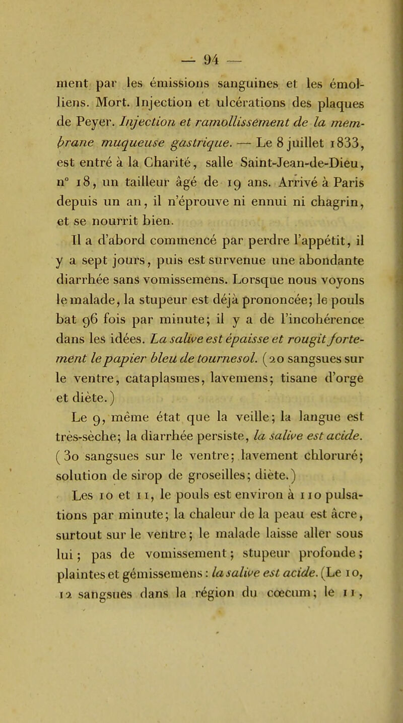 ment par les émissions sanguines et les émol- liens. Mort. Injection et ulcérations des plaques de Peyer. Injection et ramollissement de la mem- brane muqueuse gastrique. — Le 8 juillet i833, est entré à la Charité, salle Saint-Jean-de-Dieu, n i8, un tailleur âgé de 19 ans. Arrivé à Paris depuis un an, il n'éprouve ni ennui ni chagrin, et se nourrit bien. Il a d'abord commencé par perdre l'appétit, il y a sept jours, puis est survenue une abondante diarrhée sans vomissemens. Lorsque nous voyons le malade j la stupeur est déjà prononcée; le pouls bat 96 fois par minute; il y a de l'incohérence dans les idées. La salive est épaisse et rougit forte- ment le papier bleu de tournesol. (20 sangsues sur le ventre, cataplasmes, lavemens; tisane d'orge et diète.) Le 9, même état que la veille; la langue est très-sèche; la diarrhée persiste, la salive est acide. ( 3o sangsues sur le ventre; lavement chloruré; solution de sirop de groseilles; diète.) Les 10 et II, le pouls est environ à 110 pulsa- tions par minute; la chaleur de la peau est âcre, surtout sur le ventre ; le malade laisse aller sous lui ; pas de vomissement ; stupeur profonde ; plaintes et gémissemens : la salive est acide. (Le i o, \i sangsues dans la région du cœcum; le 11,