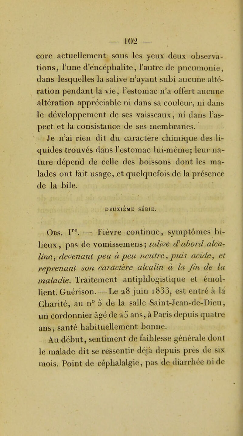 core actuellement sous les yeux deux observa- tions, l'une d'encéphalite, l'autre de pneumonie, dans lesquelles la salive n'ayant subi aucune alté- ration pendant la vie, l'estomac n'a offert aucune altération appréciable ni dans sa couleur, ni dans le développement de ses vaisseaux, ni dans l'as- pect et la consistance de ses membranes. Je n'ai rien dit du caractère chimique des li- quides trouvés dans l'estomac lui-même; leur na- ture dépend de celle des boissons dont les ma- lades ont fait usage, et quelquefois de la présence de la bile. DEUXIÈME SÉBIE. Obs. V^. — Fièvre continue, symptômes bi- lieux, pas de vomissemens; salifie d'abord alca- lînei, dei>enant peu à peu neutre, puis acide, et reprenant son caractère alcalin à la fin de la maladie. Traitement antiphlogistique et émol- lient. Guérison.—Le a8 juin i833, est entré à lai Charité, au n° 5 de la salle Saint-Jean-de-Dieu, un cordonnier âgé de a5 ans, à Paris depuis quatre ans, santé habituellement bonne. Au début, sentiment de faiblesse générale dont le malade dit se ressentir déjà depuis près de six mois. Point de céphalalgie, pas de diarrhée ni de