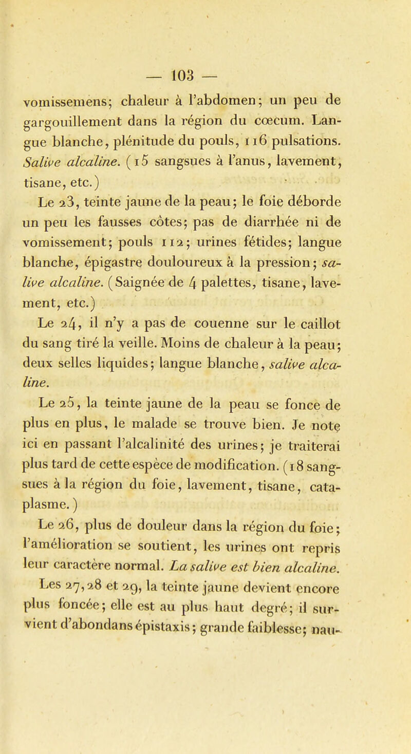 vomisseniens; chaleur à l'abdomen; un peu de gargouillement dans la région du cœcum. Lan- gue blanche, plénitude du pouls, i i6 pulsations. Salive alcaline. (i5 sangsues à l'anus, lavement, tisane, etc.) Le 23, teinte jaune de la peau; le foie déborde un peu les fausses côtes; pas de diarrhée ni de vomissement; pouls 112; urines fétides; langue blanche, épigastre douloureux à la pression; sa- live alcaline. (Saignée de 4 palettes, tisane, lave- ment, etc.) Le 24, il n'y a pas de couenne sur le caillot du sang tiré la veille. Moins de chaleur à la peau; deux selles liquides ; langue blanche, salive alca^ line. Le 25, la teinte jaune de la peau se fonce de plus en plus, le malade se trouve bien. Je notç ici en passant l'alcalinité des urines; je traiterai ' plus tard de cette espèce de modification. (18 sang- sues à la région du foie, lavement, tisane, cata- plasme. ) Le 26, plus de douleur dans la région du foie; l'amélioration se soutient, les urines ont repris leur caractère normal. La salive est bien alcaline. Les 27,28 et 2g, la teinte jaune devient encore plus foncée; elle est au plus haut degré; il sur- vient d'abondansépistaxis; grande faiblesse; nau^