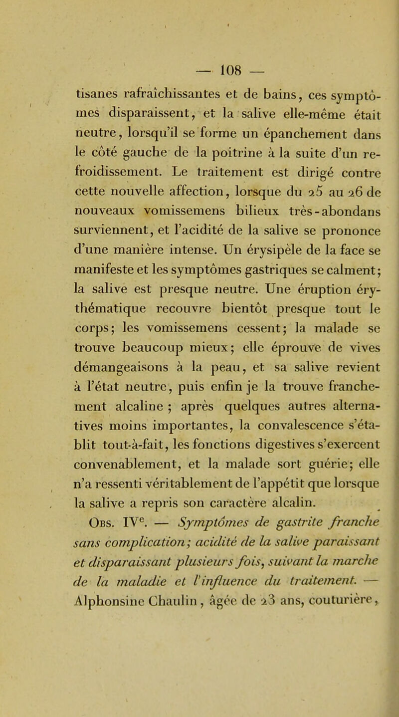 tisanes rafraîchissantes et de bains, ces symptô- mes disparaissent, et la salive elle-même était neutre, lorsqu'il se forme un épanchement dans le côté gauche de la poitrine à la suite d'un re- froidissement. Le traitement est dirigé contre cette nouvelle affection, lorsque du i5 au 26 de nouveaux vomissemens bilieux très-abondans surviennent, et l'acidité de la salive se prononce d'une manière intense. Un érysipèle de la face se manifeste et les symptômes gastriques se calment ; la salive est presque neutre. Une éruption éry- thématique recouvre bientôt presque tout le corps; les vomissemens cessent; la malade se trouve beaucoup mieux; elle éprouve de vives démangeaisons à la peau, et sa salive revient à l'état neutre, puis enfin je la trouve franche- ment alcaline ; après quelques autres alterna- tives moins importantes, la convalescence s'éta- blit tout-à-fait, les fonctions digestives s'exercent convenablement, et la malade sort guérie; elle n'a ressenti véritablement de l'appétit que lorsque la salive a repris son caractère alcalin. Obs. IV^. — Symptômes de gastrite fi'anche sans complication; acidité de la salive paraissant et disparaissant plusieurs fois^ suivant la marche de la maladie et l'influence du traitement. — Alphonsine Chaulin, âgée de 23 ans, couturière,.