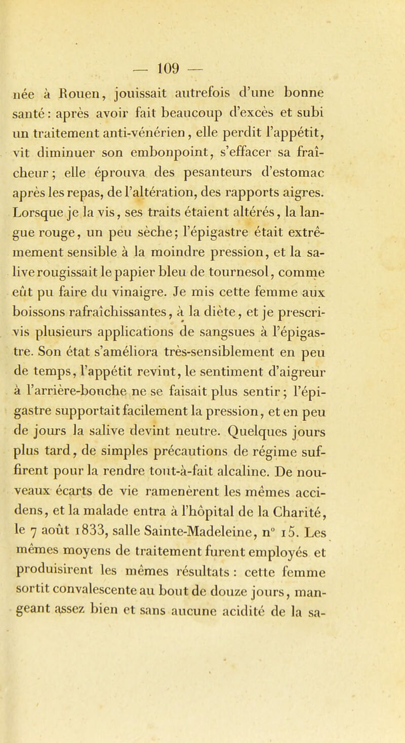 née à Rouen, jouissait autrefois d'une bonne santé : après avoir fait beaucoup d'excès et subi un traitement anti-vénérien, elle perdit l'appétit, vit diminuer son embonpoint, s'effacer sa fraî- cheur ; elle éprouva des pesanteurs d'estomac après les repas, de l'altération, des rapports aigres. Lorsque je la vis, ses traits étaient altérés, la lan- gue rouge, un péu sèche ; l'épigastre était extrê- mement sensible à la moindre pression, et la sa- live rougissait le papier bleu de tournesol, comnie eût pu faire du vinaigre. Je mis cette femme aux boissons rafraîchissantes, à la diète, et je prescri- vis plusieurs applications de sangsues à l'épigas- tre. Son état s'améliora très-sensiblement en peu de temps, l'appétit revint, le sentiment d'aigreur à l'arrière-bouche ne se faisait plus sentir ; l'épi- gastre supportait facilement la pression, et en peu de jours la salive devint neutre. Quelques jours plus tard, de simples précautions de régime suf- firent pour la rendre tout-à-fait alcaline. De nou- veaux écarts de vie ramenèrent les mêmes acci- dens, et la malade entra à l'hôpital de la Charité, le 7 août i833, salle Sainte-Madeleine, n i5. Les mêmes moyens de traitement furent employés et produisirent les mêmes résultats : cette femme sortit convalescente au bout de douze jours, man- geant assez bien et sans aucune acidité de la sa-