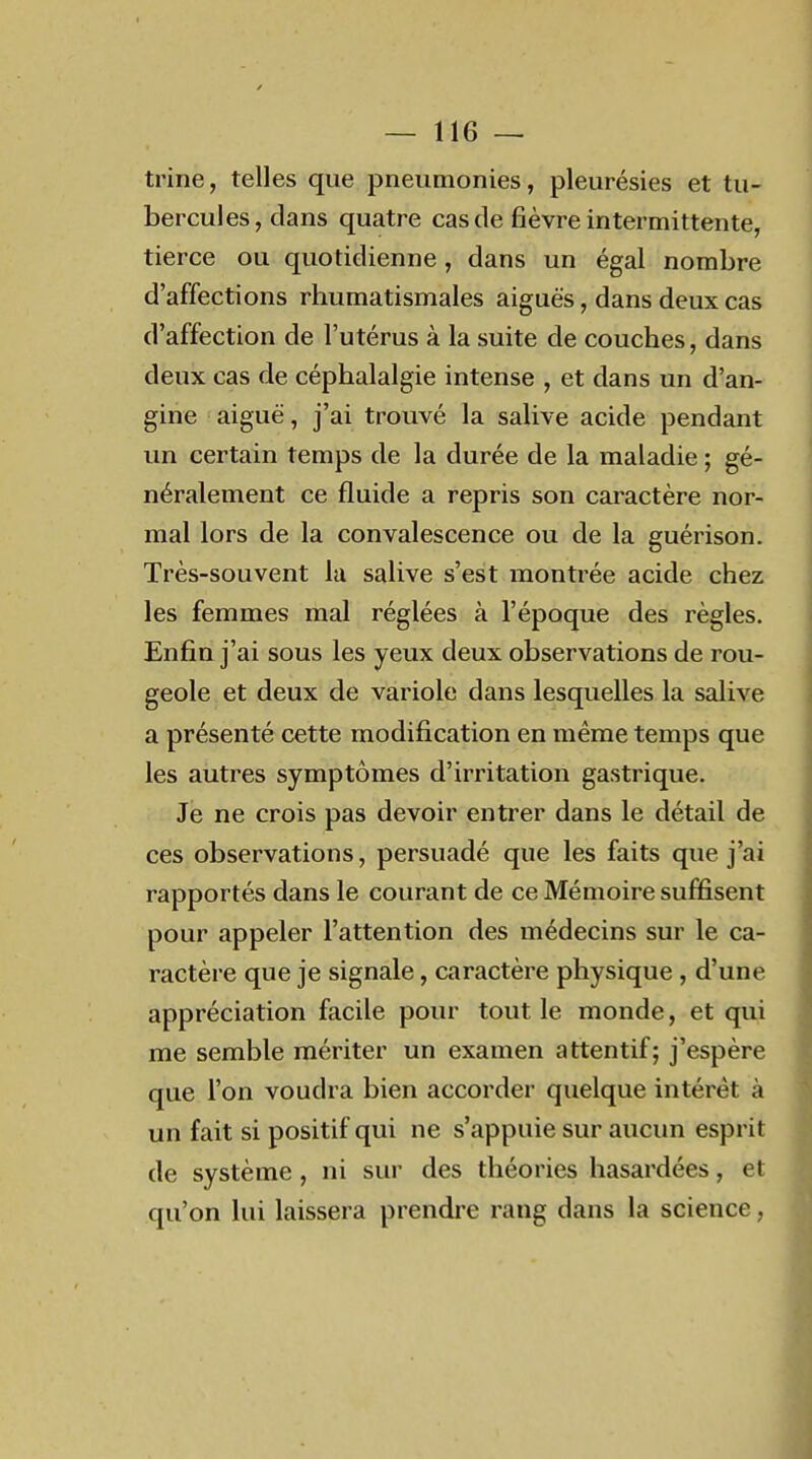 trine, telles que pneumonies, pleurésies et tu- bercules, clans quatre cas de fièvre intermittente, tierce ou quotidienne, dans un égal nombre d'affections rhumatismales aiguës, dans deux cas d'affection de l'utérus à la suite de couches, dans deux cas de céphalalgie intense , et dans un d'an- gine aiguë, j'ai trouvé la salive acide pendant un certain temps de la durée de la maladie ; gé- néralement ce fluide a repris son caractère nor- mal lors de la convalescence ou de la guérison. Très-souvent la salive s'est montrée acide chez les femmes mal réglées à l'époque des règles. Enfin j'ai sous les yeux deux observations de rou- geole et deux de variole dans lesquelles la salive a présenté cette modification en même temps que les autres symptômes d'irritation gastrique. Je ne crois pas devoir entrer dans le détail de ces observations, persuadé que les faits que j'ai rapportés dans le courant de ce Mémoire suffisent pour appeler l'attention des médecins sur le ca- ractère que je signale, caractère physique, d'une appréciation facile pour tout le monde, et qui me semble mériter un examen attentif; j'espère que l'on voudra bien accorder quelque intérêt à un fait si positif qui ne s'appuie sur aucun esprit de système , ni sur des théories hasardées, et qu'on lui laissera prendre rang dans la science,