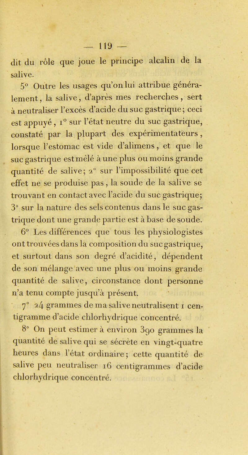 dit du rôle que joue le principe alcalin de la salive. 5° Outre les usages qu'on lui attribue généra- lement , la salive, d'après mes recherches, sert à neutraliser l'excès d'acide du suc gastrique ; ceci est appuyé , i° sur l'état neutre du suc gastrique, constaté par la plupart des expérimentateurs, lorsque l'estomac est vide d'alimens, et que le suc gastrique estmélé aune plus ou moins grande quantité de salive; 2° sur l'impossibilité que cet effet ne se produise pas, la soude de la salive se trouvant en contact avec l'acide du suc gastrique; 3° sur la nature des sels contenus dans le suc gas- trique dont une grande partie est à base de soude. 6 Les différences que tous les physiologistes ont trouvées dans la composition du suc gastrique, et surtout dans son degré d'acidité, dépendent de son mélange avec une plus ou moins grande quantité de salive, circonstance dont personne n'a tenu compte jusqu'à présent. 7° 24 grammes de ma salive neutralisent i cen- tigramme d'acide chlorhydrique concentré. 8° On peut estimer à environ 890 grammes la ' quantité de salive qui se sécrète en vingt-quatre heures dans l'état ordinaire ; cette quantité de salive peu neutraliser 16 centigrammes d'acide chlorhydrique concentré.