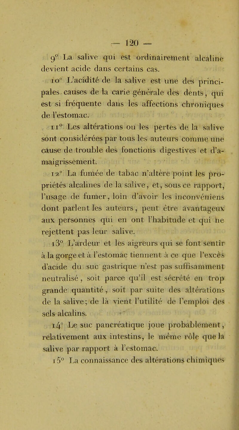 9° La salive qui est ordinairement alcaline devient acide dans certains cas. io L'acidité de la salive est une des princi- pales causes de la carie générale des dents, qui est si frécpiente dans les affections chroniques de l'estomac. 11° Les altérations ou les pertes de la salive sont considérées par tous les auteurs comme une câuse de trouble des fonctions digestives et d'a- maigrissement. 12° La fumée de tabac n'altère point les pro- priétés alcalines de la salive, et, sous ce rapport, l'usage de fumer, loin d'avoir les inconvéniens dont parlent les auteurs, peut être avantageux aux personnes qui en ont l'habitude et qui he rejettent pas leur salive. i3° L'ardeur et les aigreurs qui se font sentir à la gorge et à l'estomac tiennent à ce que l'excès d'acide du suc gastrique n'est pas suffisamment neutralisé, soit parce qu'il est sécrété en trop grande quantité, soit par suite des altérations de la salive; de là vient l'utilité de l'emploi des sels alcalins. 14° Le suc pancréatique joue probablement, relativement aux intestins, le même rôle que la salive par rapport à l'estomac. i5° La connaissance des altérations chimiques