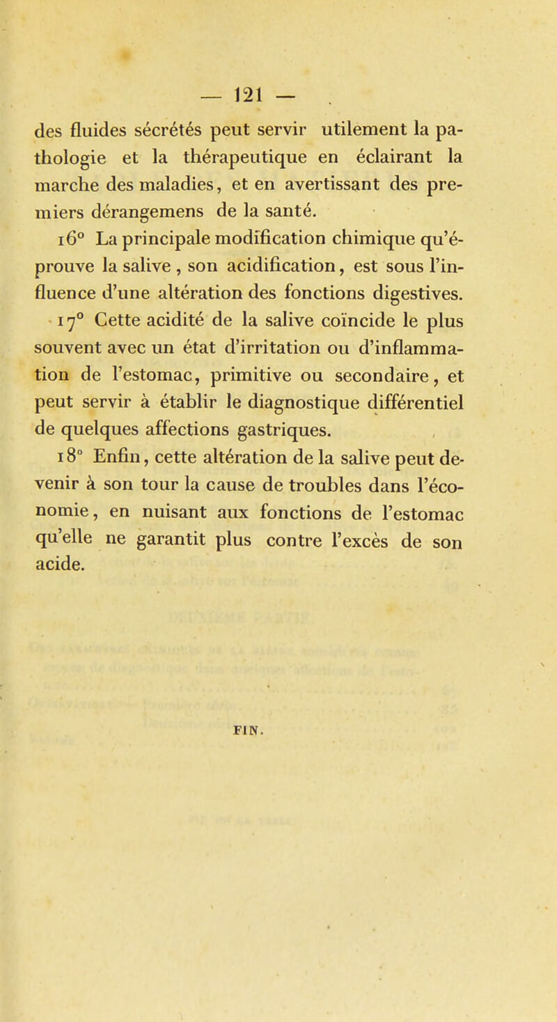 des fluides sécrétés peut servir utilement la pa- thologie et la thérapeutique en éclairant la marche des maladies, et en avertissant des pre- miers dérangemens de la santé. i6° La principale modification chimique qu'é- prouve la salive , son acidification, est sous l'in- fluence d'une altération des fonctions digestives. 17° Cette acidité de la salive coïncide le plus souvent avec un état d'irritation ou d'inflamma- tion de l'estomac, primitive ou secondaire, et peut servir à établir le diagnostique différentiel de quelques affections gastriques. 18° Enfin, cette altération de la salive peut de- venir à son tour la cause de troubles dans l'éco- nomie, en nuisant aux fonctions de l'estomac qu'elle ne garantit plus contre l'excès de son acide. FIN.