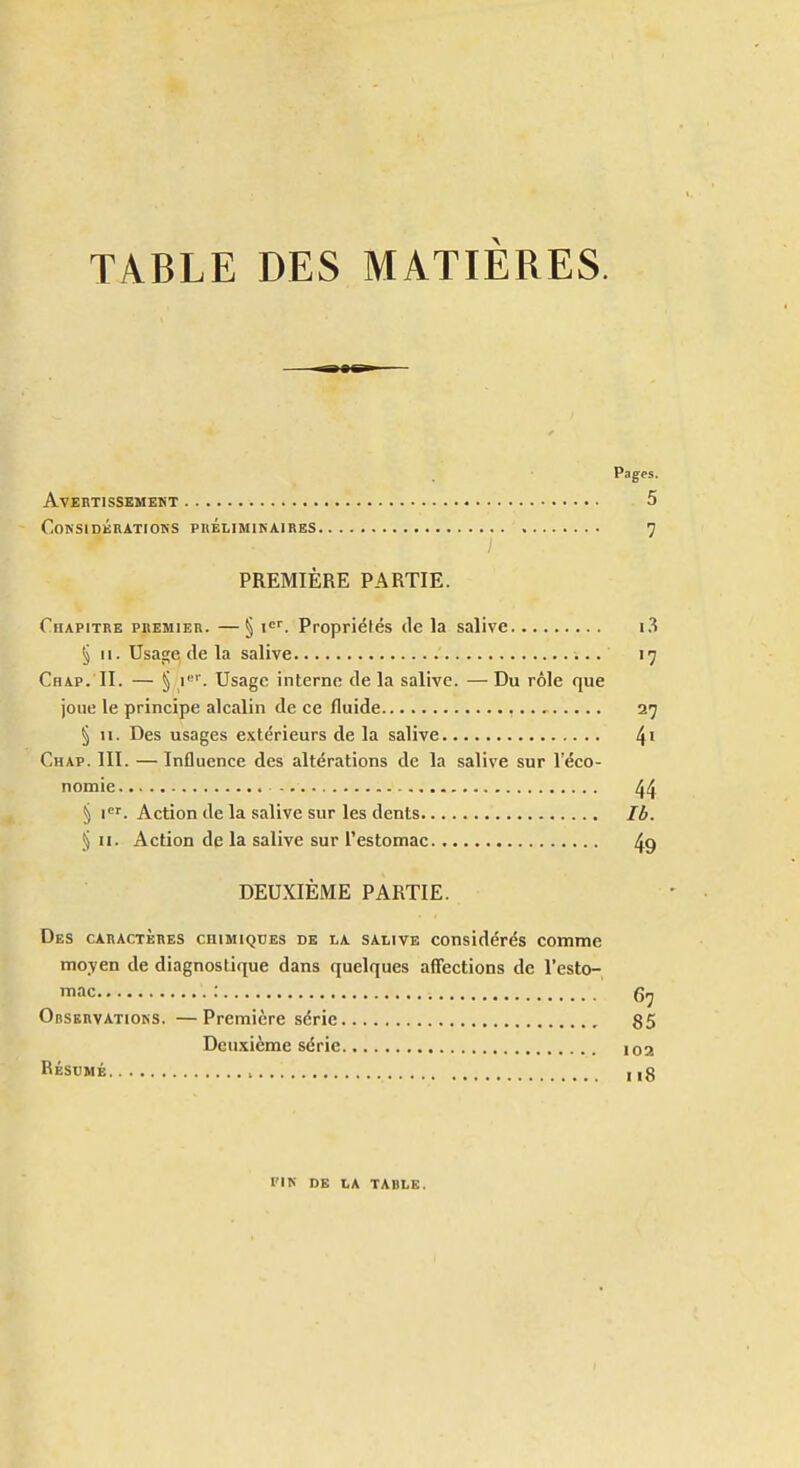 TABLE DES MATIÈRES. Pages. AVEBTISSEMEKT 5 COKSIDÉRATIOKS PBÉLIMIKAIRES 7 PREMIÈRE PARTIE. Chapitre premieb. —§ !<='. Propriélés de la salive i3 § 11. Usage de la salive 17 Chap. II. — § i'''. Usage interne de la salive. — Du rôle que joue le principe alcalin de ce fluide 27 § II. Des usages extérieurs de la salive 4' Chap. 111. — Influence des altérations de la salive sur l'éco- nomie 44 § i'^'. Action de la salive sur les dents Ib. § II. Action de la salive sur l'estomac 49 DEUXIÈME PARTIE. Des caractères chimiques de la salive considérés comme moyen de diagnostique dans quelques aff'ections de l'esto- mac : Observations. —Première série 85 Deuxième série 102 Résumé , , i3 l'IK DE LA TABLE.