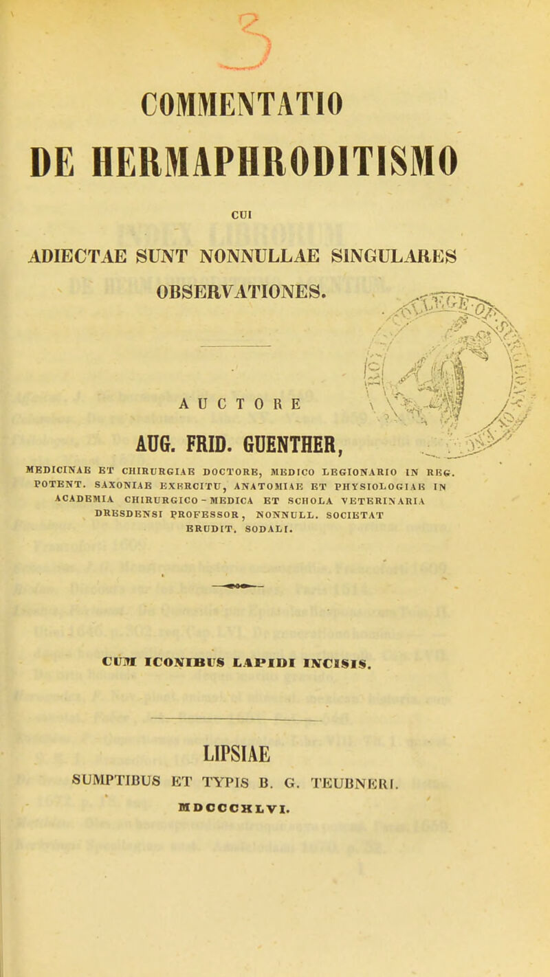 COMMENTATIO DE HEMAPHRODITISMO ADIECTAE SUNT NONNULLAE SINGULARES OBSERVATIONES. MEDICINAE ET CIIIRURGIAE DOCTORE, MEDICO LEGIONARIO IN REG. POTENT. SAXONIAE EXRRCITU, ANATOMIAE ET PHYSIOLOGIAB IN ACADEMIA CHIRURGICO - MEDICA ET SCHOLA VETERINARIA DRESDENSI PROFESSOR, NONNULL. SOCIETAT ERUDIT. SODALI. CUI ADG. FRID. GDENTHER, A U C T O R E CUM I( OYIHi «i LAPIDI IVHSiy LIPSIAE SUMPTIBUS ET TYPIS B. G. TEUBNERI.