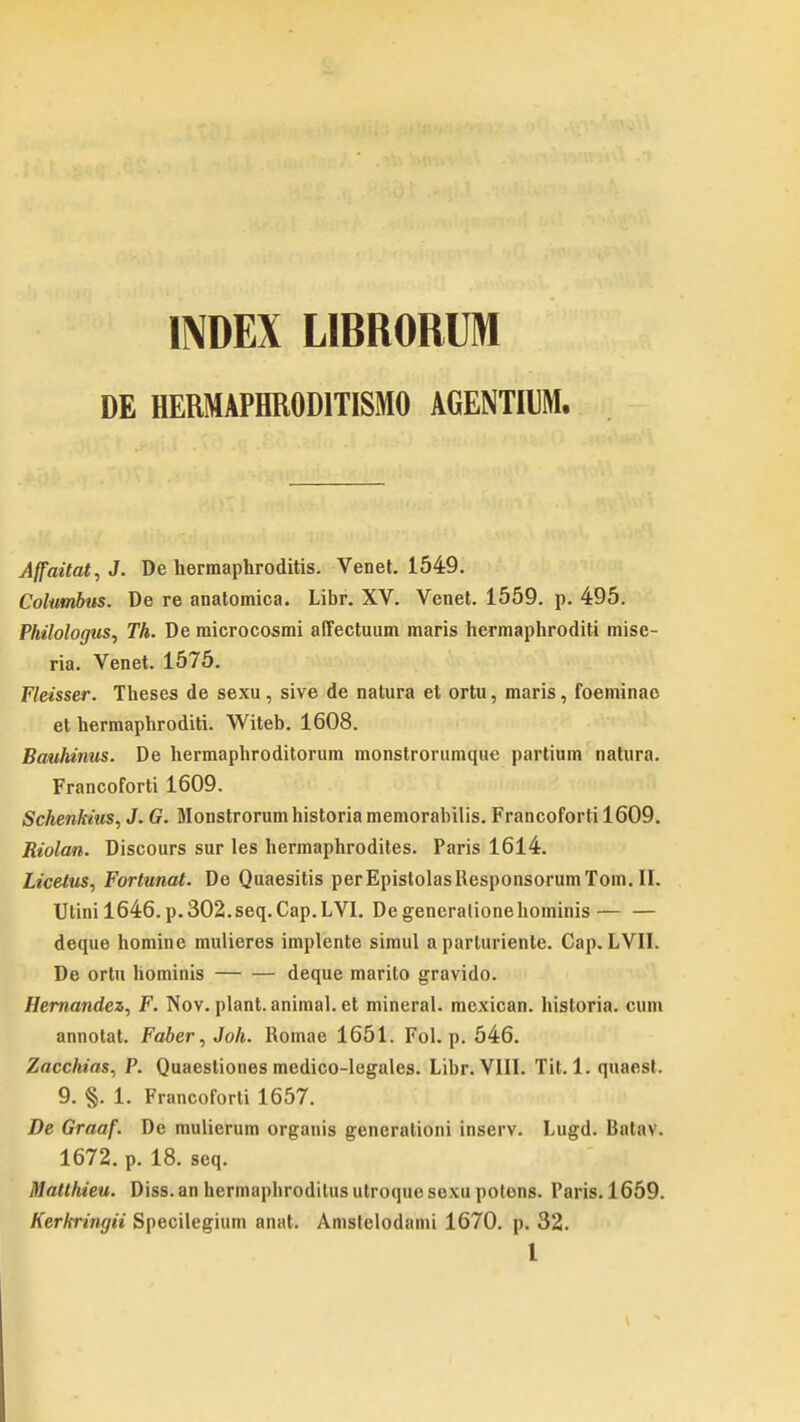 INDEX LIBRORUM DE HERMAPHR0D1TISM0 AGENTIIM. Affaitat, J. De hermaphroditis. Venet. 1549. Colutnbus. De re anatomica. Libr. XV. Venet. 1559. p. 495. Philologus, Th. Demicrocosmi affectuum maris hermaphroditi mise- ria. Venet. 1575. Fleisser. Theses de sexu, sive de natura et ortu, maris, foeminao et hermaphroditi. Witeb. 1608. Bauhinus. De hermaphroditorum monstrorumque partium natura. Francoforti 1609. Schenkius, J. G. Monstrorum historia memorabilis. Francoforti 1609. Riolan. Discours sur les hermaphrodites. Paris 1614. Licetus, Fortunat. De Quaesitis perEpistolasResponsorumTom.il. Utini 1646.p.302.seq.Cap.LVI. Degeneralionehominis deque homine mulieres implente simul a parluriente. Cap. LVII. De ortu hominis deque marito gravido. Hernandez, F. Nov. plant. animal. et mineral. mcxican. historia. cum annotat. Faber, Joh. Romae 1651. Fol. p. 546. Zacchias, P. Quaestiones medico-legales. Libr. VIII. Tit. 1. quaest. 9. §. L Francoforti 1657. De Graaf. De mulierum organis generationi inserv. Lugd. Bal;i\. 1672. p. 18. seq. Matthieu. Diss. an hermapbrodilus utroque sexu potons. 1'aris. 1659. Kerkringii Specilegium anat. Amslelodami 1670. p. 32.