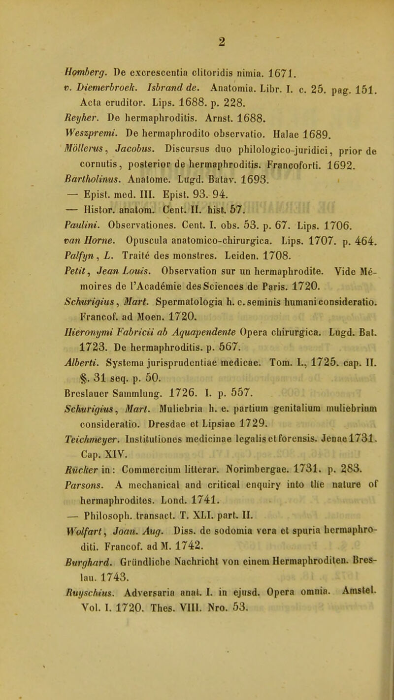 Homberg. De excrescentia cliloridis nimia. 1671. v. Diemerbroelc. Isbrand de. Anatomia. Libr. I. c. 25. pag. 151. Acla eruditor. Lips. 1688. p. 228. Reyher. De hermaphrodilis. Arnst. 1688. Weszpremi. De hermaphrodito observatio. Halae 1689. Mdllerus, Jacobus. Discursus duo philologico-juridici, prior de cornutis, posterior de hermaphroditis. Francoforti. 1692. Bartholinus. Anatome. Lugd. Batav. 1693. — Epist. med. III. Epist. 93. 94. — Histor. analom. Cent. II. hist. 57. Paulini. Observationes. Cent. I. obs. 53. p. 67. Lips. 1706. van Horne. Opuscula anatomico-chirurgica. Lips. 1707. p. 464. Palfyn, L. Traite des monstres. Lciden. 1708. Petit, Jean Louis. Observation sur un hermaphrodite. Vide Me- moires de PAcademie desSciences de Paris. 1720. Schurigius, Mart. Spermatologia h. c. seminis humani consideratio. Francof. ad Moen. 1720. Hieronymi Fabricii ab Aquapendente Opera chirurgica. Lugd. Bat. 1723. De herraaphroditis. p. 567. Alberti. Systema jurisprudentiae medicae. Tom. I., 1725. cap. II. §. 31 seq. p. 50. Breslauer Sammlung. 1726. I. p. 557. Schurigius, Mart. Muliebria h. e. partium genitalium muliebrium consideratio. Dresdae et Lipsiae 1729. Teichmeyer. Insliluliones medicinae legaliset forensis. Jenael731. Cap. XIV. Ruclcer in: Commercium litterar. Norimbergae. 1731. p. 2S3. Parsons. A mechanical and critical enquiry into tlie nature of hermaphrodites. Lond. 1741. — Philosoph. transact. T. XLI. part. II. Wolfart, Joan. Aug. Diss. de sodomia vera et spuria hermaphro- diti. Francof. ad M. 1742. Burgkard. Griindliche Nachricht von einem Hermaphroditen. Bres- lau. 1743. Ruyschius. Adversaria anal. I. in ejusd. Opera omnia. Amstel. Vol. I. 1720. Thes. VIII. Nro. 53.