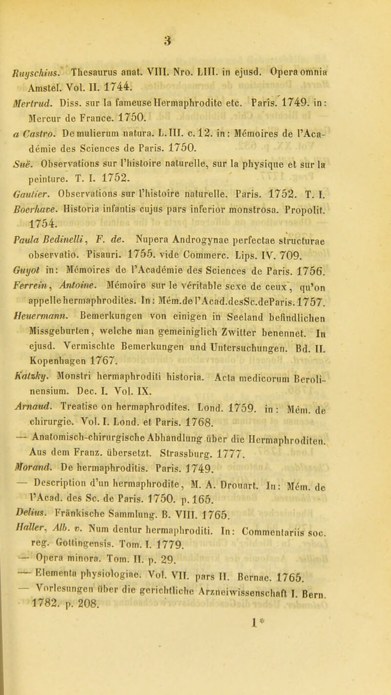 Amstel. Vol. II. 1744. Mertrud. Diss. sur la fameuseHermaphrodite etc. Paris. 1749. in: Meicur de France. 1750. a Castro. Dcmulierum natura. L.III. c. 12. in: M6moires de l'Aca- demie des Sciences de Paris. 1750. Sne. Observations sur 1'liistoire naturelle, sur Ia physique et sur la peinture. T. I. 1752. Gautier. Observations sur 1'histoire naturelle. Paris. 1752. T. I. Boerhave. Historia infantis cujus pars inferior monstrosa. Propolit. 1754. Paula Bedinelli, F. de. Nupera Androgynae perfectae structurae observatio. Pisauri. 1755. vide Commerc. Lips. IV. 709. Guyot in: Memoires de PAcademie des Sciences de Paris. 1756. Ferrein, Antoine. Memoire sur le veritable sexe de ceux, qu'on appellehermaphrodites. In: Mem.de PAcad.desSc.deParis. 1757. Hexiermann. Bemerkungen von einigen in Seeland befindlichen Missgeburten, welche man g-emeiniglich ZMritter benennet. In ejusd. Vermischte Bemerkungen und Untersuchungen. Bd. II. Kopenhagen 1767. Katzky. Monstri hermaphroditi historia. Acta medicorum Beroli- nensium. Dec. I. Vol. IX. Arnaud. Treatise on hermaphrodites. Lond. 1759. in : Mem. de chirurgie. Vol. I. Lond. et Paris. 1768. — Anatomisch-chirurgischeAbhandlung iiber die Hcrmaphroditen. Aus dem Franz. ubersetzt. Strassburg. 1777. Morand. De hermaphroditis. Paris. 1749. — Description d'un hermaphrodite, M. A. Drouart. Iu: M^m. de PAcad. des Sc. de Paris. 1750. p. 165. Delius. Frankische Sammlung. B. VIII. 1765. Haller, Alb. v. Num dentur hermaphroditi. In: Commentariis soc. reg. Gottingensis. Tom. T. 1779. — Opera minora. Tom. II. p. 29. — Elementa physiologiae. Vol. VII. pars II. Bcrnae. 1765. — Vorlesungcn iiber die gcrichtliche Arzneiwissenschaft I Bem 1782. p. 208.