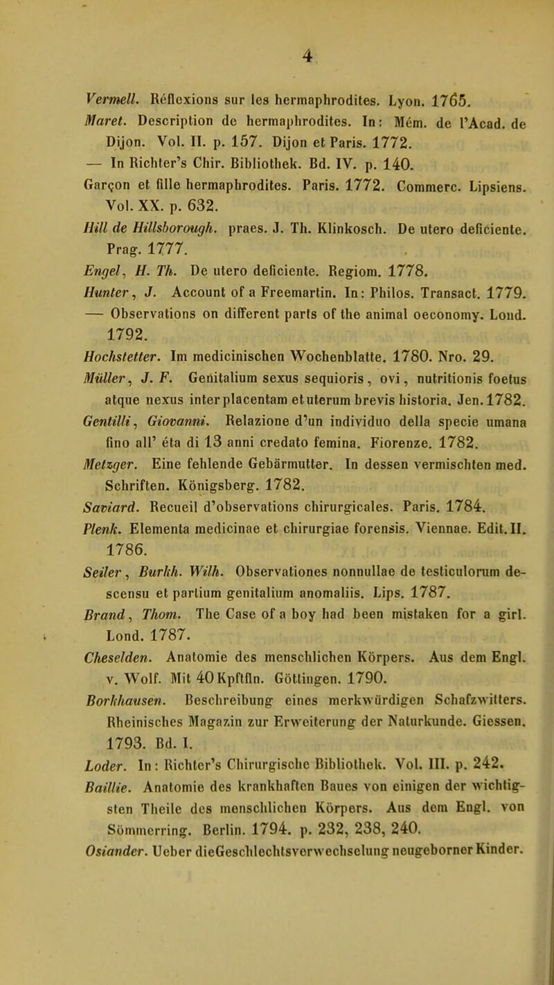 Vermell. Refloxions sur les hermaphrodites. Lyon. 1765. Maret. Description de hermaphrodites. In: Mem. de 1'Acad. de Dijon. Vol. II. p. 157. Dijon et Paris. 1772. — In Richter's Chir. Ribliothek. Bd. IV. p. 140. Garcon et fllle hermaphrodites. Paris. 1772. Commerc. Lipsiens. Vol. XX. p. 632. Hill de Hillsborough. praes. J. Th. Klinkosch. De utero deficiente. Prag. 1777. ' Engel, H. Th. De utero deficiente. Regiom. 1778. Hunter, J. Account of a Freemartin. In: Philos. Transact. 1779. — Observations on different parts of the animal oeconomy. Lond. 1792. Hochstetter. Im medicinischen Wochenblatte. 1780. Nro. 29. Muller, J. F. Geiiitalium sexus sequioris, ovi, nutritionis foetus atque nexus interplacentam etuterum brevis historia. Jen.1782. Gentilli, Giovanni. Relazione d'un individuo della specie umana fino all' eta di 13 anni credato femina. Fiorenze. 1782. Metzger. Eine fehlende Gebarmutter. In dessen vermischten med. Schriften. Konigsberg. 1782. Saviard. Recueil d'observations chirurgicales. Paris. 1784. Plenk. Elementa medicinae et chirurgiae forensis. Viennae. Edit.II. 1786. Seiler, Burhh. Wilh. Observationes nonnullae de testiculorum de- scensu et parlium genitalium anomaliis. Lips. 1787. Brand, Thom. The Case of a boy had been mistaken for a girl. Lond. 1787. Cheselden. Anatomie des menschlichen Korpers. Aus dem Engl. v. Wolf. Mit 40Kpflfln. Gottingen. 1790. Borhhausen. Beschreibung eines merkwiirdigen Schafzwitters. Rheinisches Magazin zur Ervvciterung der Nalurkunde. Giessen. 1793. Bd. I. Loder. In: Richter's Chirurgische Bibliothek. Vol. III. p. 242. Baillie. Anatomie des krankhaften Baues von einigen der wichtig- sten Theile des menschlichen Korpers. Aus dem Engl. von Sommcrring. Berlin. 1794. p. 232, 238, 240. Osiander. Ueber dieGeschlechtsvorwechselung neugeborner Kinder.