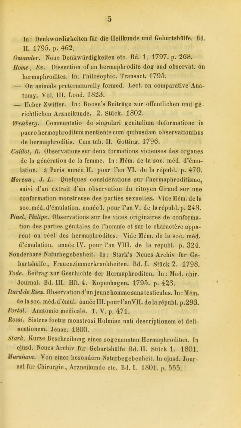 In: Denkwiirdigkeiten fiir die Heilkunde und Geburtshiilfe. Bd. II. 1795. p. 462. Osiander. Neue Denkwiirdigkeiten etc. Bd. 1. 1797. p. 268. Home, Ev. Dissection of an hermaphrodite dog and observat. on hermaphrodites. In: Philosophic. Transact. 1795. — On animals preternalurally formed. Lect. on comparative Ana- tomy. Vol. III. Lond. 1823. — Ueber Zwitter. In: Roose's Beitriige zur offentlichen und ge- richtlichen Arzneikunde. 2. Stiick. 1802. Wrisberg. Commentatio de singulari genitalium deformatione in puero hermaphroditummentiente cum quibusdain observationibus de hermaphroditis. Cum tab. II. Gotting. 1796. Caillot, R. Observationssur deux formations vicieuses des organes de la generationde la femme. In: Mem. de la soc. med. d'emu- lation. a Paris annee II. pour l'an VI. de la republ. p. 470. Moreau, J. L. Quelques considerations sur 1'hermaphroditisme, suivi d'un extrait d'un observation du citoyen Giraud sur une conformation monstreuse des parties sexuelles. VideMem. dela soc.med.d'emulation. anneel. pour 1'anV. de larepubl. p. 243. Pinel, Philipe. Observations sur les vices originaires de confonna- tion des parlies genitales de rhomme et sur le charactere appa- rent ou reel des hermaphrodites. Vide Mem. de la soc. med. d'emulation. annee IV. pour l'an VIII. de la republ. p. 324. Sonderbare Naturbegebenheit. In: Stark's Neues Archiv fur Ge- burtshulfe, Frauenzimmerkrankheiten. Bd. I. Sliick 2. 1798. Tode. Beitrag zur Geschichte der Hermaphroditen. In: Med. chir. Journal. Bd. III. Hft. 4. Kopenhagen. 1795. p. 423. ItarddeRiez. Observation d'un jeunehommesanstesticules. In: Mem. de la soc. med.d'emul. anneeIII. pour 1'anVII. de la republ. p.293. Porlal. Anatomie medicale. T. V. p. 471. Rossi. Sislons foetus monstrosi Holmiae nati descriptionem et deli- neationem. Jenae. 1800. Slark. Kurze Beschreibung eines sogonannten Hermaphroditen. In ejusd. Neues Archiv fiir Geburlshulfe Bd. II. Stiick 1. 1801. Mursimia. Von eincr besondern Naturbegebenheil. In ejusd. Jour- nal fiir Chirurgic, Arzneikunde ctc. Bd. I. 1801. p. 555.
