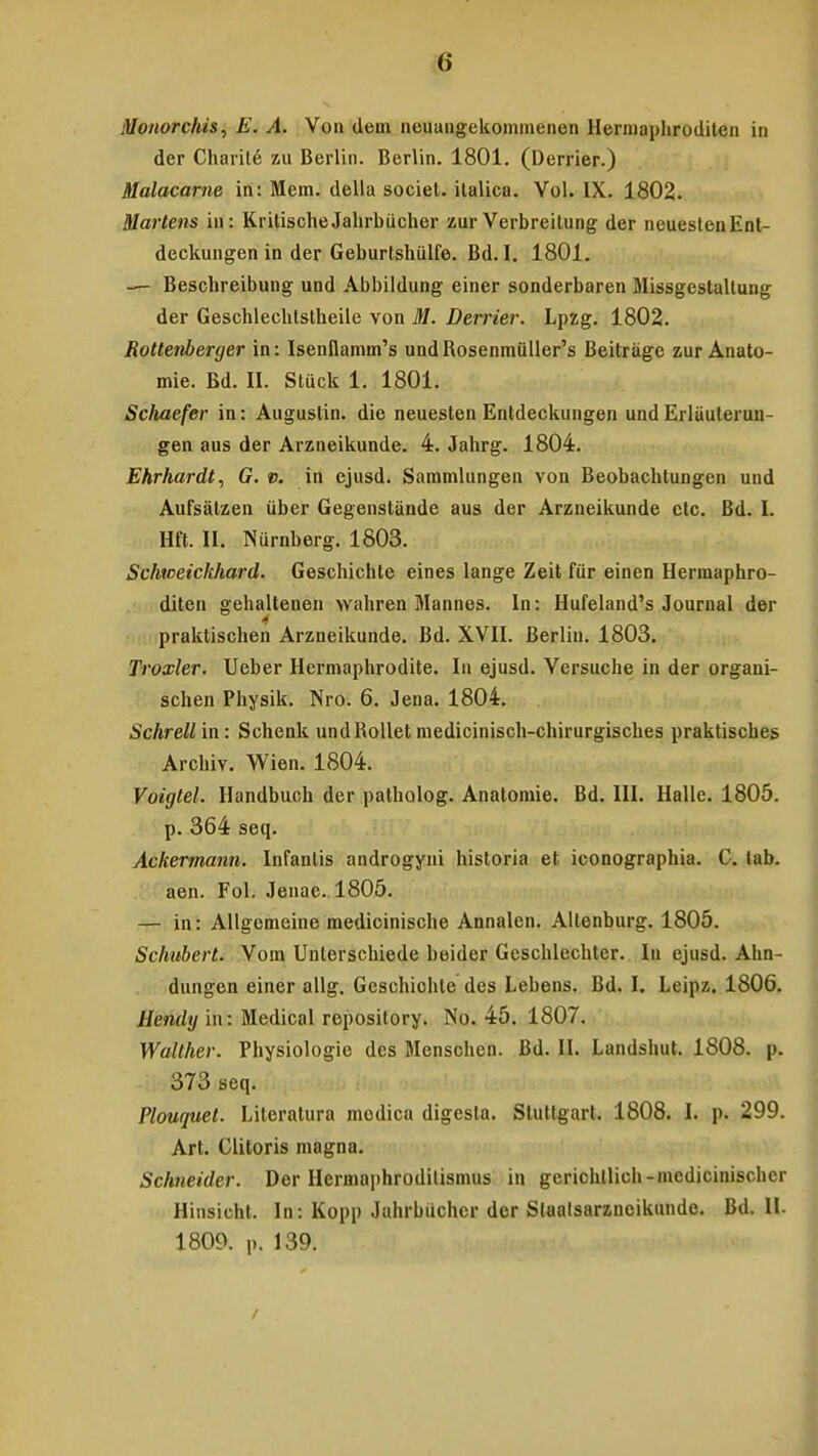Monorchis, E. A. Von dem neuangekommenen Hermaphroditen in der Charile zu Berlin. Berlin. 1801. (Derrier.) Malacarne in: Mem. della societ. italica. Vol. IX. 1802. Martens in: Kritische Jahrbiicher zur Verbreitung der neuestenEnt- deckungen in der Geburtshiilfe. Bd. I. 1801. — Beschreibung und Abbildung einer sonderbaren Missgestallung der Geschlechtstheile von M. Derrier. Lpzg. 1802. Rottenberger in: Isenflamm's undBosenmuller's Beitrage zur Anato- mie. Bd. II. Stiick 1. 1801. Schaefer in: Augustin. die neuesten Entdeckungen und Erliiuterun- gen aus der Arzneikunde. 4. Jahrg. 1804. Ehrhardt, G. v. in cjusd. Sammlungen von Beobachtungen und Aufsatzen iiber Gegenstande aus der Arzneikunde ctc. Bd. I. Hft. II. Niirnberg. 1803. Schvoeickhard. Geschichte eines lange Zeit fiir einen Hermaphro- diten gehaltenen wahren Mannes. In: Hufeland's Journal der 4 praktischen Arzneikunde. Bd. XVII. Berlin. 1803. Troxler. Ueber Hermaphrodite. In ejusd. Versuche in der organi- schen Physik. Nro. 6. Jena. 1804. Schrell in: Schenk undBollet medicinisch-chirurgisches praktisches Archiv. Wien. 1804. Voigtel. Handbuch der patholog. Anatomie. Bd. III. Halle. 1805. p. 364 seq. Ackermann. Infantis androgyni historia et iconographia. C. lab. aen. Fol. Jenae. 1805. — in: Allgemeine medicinische Annalen. Altenburg. 1805. Schubert. Vom Unlerschiede beider Geschlechter. In ejusd. Ahn- dungen einer allg. Geschichte des Lebens. Bd. I. Leipz. 1806. Hendy in: Medical reposilory. No. 45. 1807. Walther. Physiologie des Menschen. Bd. II. Landshut. 1808. p. 373 seq. Plouquel. Literatura modica digesla. Stuttgart. 1808. I. p. 299. Art. Clitoris magna. Schneider. Der Hermaphrodilismus in gerichtlich-medicinischer Hinsicht. In: Kopp Jahrbuchcr der Stoatsarzneikunde. Bd. II. 1809. p. 139.