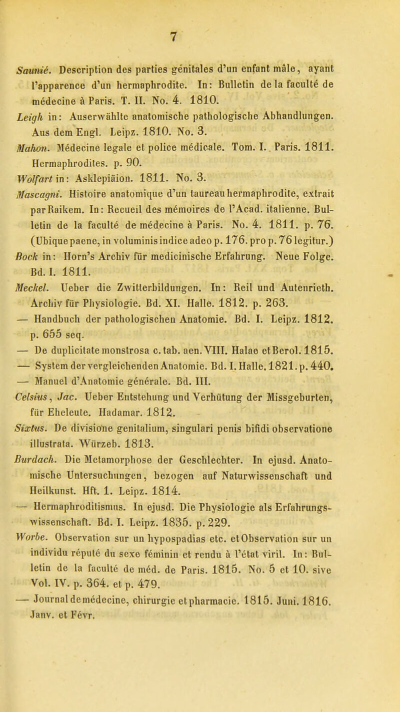 Saunie. Description des parties genitales d'un enfant male, ayant 1'apparence d'un hermaphrodite. In: Bulletin de la faculte de medecine a Paris. T. II. No. 4. 1810. Leigh in: Auserwahlte anatomische pathologische Abhandlungen. Aus dem Engl. Leipz. 1810. No. 3. Mahon. Medecine legale et police medicale. Tom. I. Paris. 1811. Hermaphrodites. p. 90. Wotfart in: Asklepiaion. 1811. No. 3. Mascagni. Histoire anatomique d'un taureauhermaphrodite, extrait parRaikem. In: Recueil des memoires de l'Acad. italienne. Bul- letin de la faculte de medecine a Paris. No. 4. 1811. p. 76. (Ubique paene, in voluminis indice adeo p. 176. pro p. 76 legitur.) Bock in: Horn's Archiv fiir medicinische Erfahrung. Neue Folge. Bd. I. 1811. Meckel. Ueber die Zwitterbildungen. In: Reil und Autenrieth. Archivfiir Physiologie. Bd. XI. Halle. 1812. p. 263. — Handbuch der pathologischen Anatomie. Bd. I. Leipz. 1812. p. 655 seq. — De duplicitatemonstrosa c.tab. aen. VIII. Halae etBerol. 1815. — System der vergleichenden Anatomie. Bd. I. Halle. 1821. p. 440. — Manuel d'Anatomie generale. Bd. III. Celsius, Jac. Ueber Entstehung und Verhiitung der Missgeburten, fiir Eheleute. Hadamar. 1812. Sixtus. De divisione genitalitim, singulari penis bifidi observatione illustrata. Wurzeb. 1813. Burdach. Die Metamorphose der Geschlechter. In ejusd. Anato- mische Untersuchungen, bezogen auf Naturwissenschaft und Heilkunst. Hft. 1. Leipz. 1814. — Hermaphroditismus. In ejusd. Die Physiologie als Erfahrungs- wissenschaft. Bd. I. Leipz. 1835. p.229. Worbe. Observation sur un hypospadias etc. etObservation sur un individu repute du sexe fcminin et rendu a 1'etat viril. In: Bul- letin de la faculte de m6d. do Paris. 1815. No. 5 ct 10. sive Vol. IV. p. 364. et p. 479. — Journaldcmedecine, chirurgic ctpharmacic. 1815. Juni. 1816. Janv. ct Fevr.