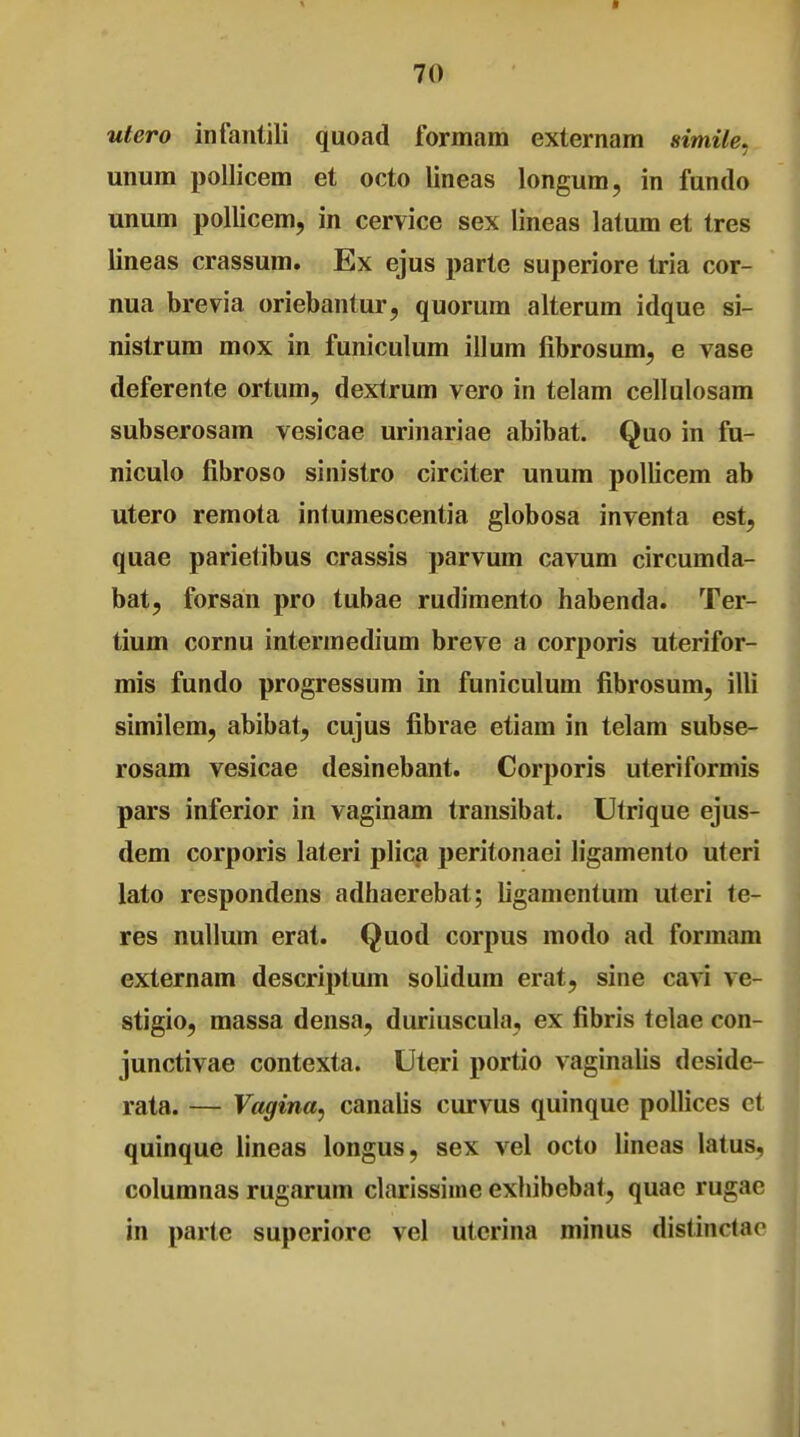 utero infantili quoad formam externam simile. unum pollicem et octo lineas longum, in fundo unum pollicem, in cervice sex lineas latum et tres lineas crassum. Ex ejus parte superiore tria cor- nua brevia oriebantur, quorum alterum idque si- nistrum mox in funiculum illum fibrosum, e vase deferente ortum, dextrum vero in telam cellulosam subserosam vesicae urinariae abibat. Quo in fu- niculo fibroso sinistro circiter unum pollicem ab utero remota intumescentia globosa inventa est, quae parietibus crassis parvum cavum circumda- bat, forsan pro tubae rudimento habenda. Ter- tium cornu intermedium breve a corporis uterifor- mis fundo progressum in funiculum fibrosum, illi similem, abibat, cujus fibrae etiam in telam subse- rosam vesicae desinebant. Corporis uteriformis pars inferior in vaginam transibat. Utrique ejus- dem corporis lateri plica peritonaei ligamento uteri lato respondens adhaerebat; ligamentum uteri te- res nullum erat. Quod corpus modo ad formam externam descriptum solidum erat, sine cavi ve- stigio, massa densa, duriuscula, ex fibris telae con- junctivae contexta. Uteri portio vaginalis deside- rata. — Vagina, canalis curvus quinque pollices et quinque lineas longus, sex vel octo lineas latus, columnas rugarum clarissime exhibebat, quae rugac in parte superiore vel utcrina minus distinctnr