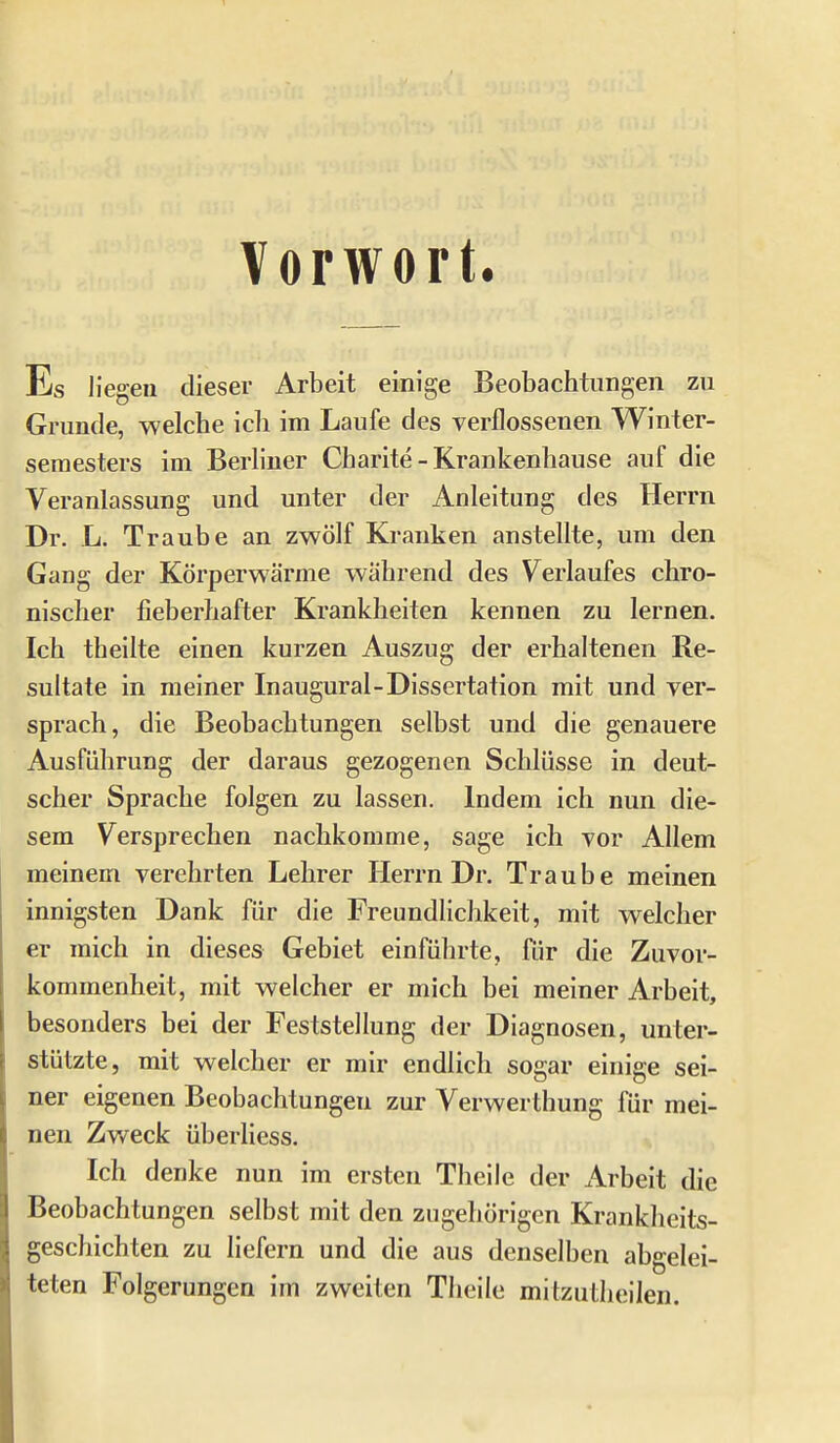 Vorwort. Es Hegen dieser Arbeit einige Beobachtungen zu Grunde, welche icli im Laufe des verflossenen Winter- semesters im Berhuer Charite - Krankenhause auf die Veranlassung und unter der Anleitung des Herrn Dr. L. Traube an zwölf Kranken anstellte, um den Gang der Körperwärme während des Verlaufes chro- nischer fieberhafter Krankheiten kennen zu lernen. Ich theilte einen kurzen Auszug der erhaltenen Re- sultate in meiner Inaugural-Dissertation mit und ver- sprach, die Beobachtungen selbst und die genauere Ausführung der daraus gezogenen Schlüsse in deut- scher Sprache folgen zu lassen. Indem ich nun die- sem Versprechen nachkomme, sage ich vor Allem meinem verehrten Lehrer Herrn Dr. Traube meinen innigsten Dank für die Freundlichkeit, mit welcher er mich in dieses Gebiet einführte, für die Zuvor- kommenheit, mit welcher er mich bei meiner Arbeit, besonders bei der Feststellung der Diagnosen, unter- stützte, mit welcher er mir endlich sogar einige sei- ner eigenen Beobachtungen zur Verwerthung für mei- nen Zv/eck überliess. Ich denke nun im ersten Theile der Arbeit die Beobachtungen selbst mit den zugehörigen Krankheits- geschichten zu liefern und die aus denselben abgelei- teten Folgerungen im zweiten Theile mitzutheilen.