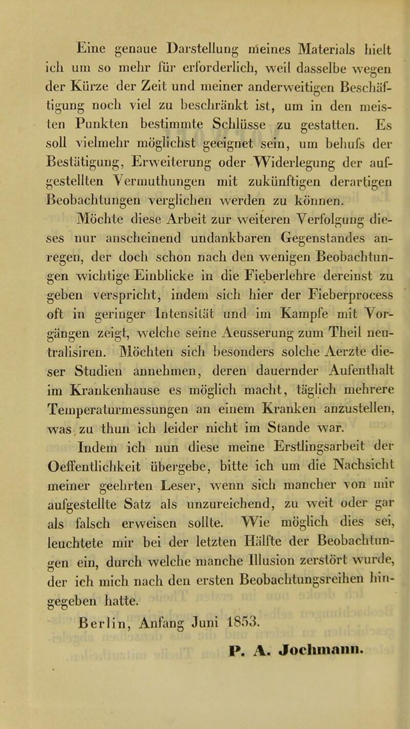 Eine genaue Darstellung meines Materials hielt ich um so mehr für erforderlich, weil dasselbe wegen der Kürze der Zeit und meiner anderweitigen Beschäf- tigung noch viel zu beschränkt ist, um in den meis- ten Punkten bestimmte Schlüsse zu gestatten. Es soll vielmehr möglichst geeignet sein, um behufs der Bestätigung, Erweiterung oder Widerlegung der auf- gestellten Vermuthungen mit zukünftigen derartigen Beobachtungen verglichen werden zu können. Möchte diese Arbeit zur weiteren Verfolgung die- ses nur anscheinend undankbaren Gegenstandes an- regen, der doch schon nach den wenigen Beobachtun- gen wichtige Einblicke in die Fieberlebre dereinst zu geben verspricht, indem sich hier der Fieberprocess oft in geringer Intensität und im Kampfe mit Vor- gängen zeigt, welche seine Aeusserung zum Theil neu- tralisiren. Möchten sich besonders solche Aerzte die- ser Studien annehmen, deren dauernder Aufenthalt im Krankenhause es möglich macht, täglich mehrere Temperaturmessungen an einem Kranken anzustellen, was zu thun ich leider nicht im Stande war. Indem ich nun diese meine Erstlingsarbeit der Oetfentlichkeit übei'gebe, bitte ich um die Nachsicht meiner geehrten Leser, wenn sich mancher von mir aufgestellte Satz als unzureichend, zu weit oder gar als falsch erweisen sollte. Wie mögUch dies sei, leuchtete mir bei der letzten Hälfte der Beobachtun- ffen ein, durch welche manche Illusion zerstört wurde, der ich mich nach den ersten Beobachtungsreihen hin- gegeben hatte. Berlin, Anfang Juni 1853. P. A. Jocliniaiin.