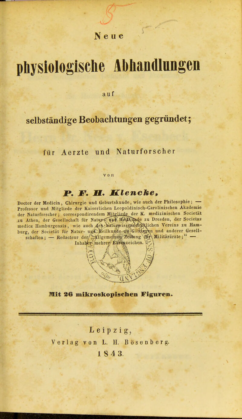 Neue physiologische AbhaDdlungen auf selbständige Beobachtungen gegründet; für Aerzte und Naturforscher von jp. JP. H. MClenche, Doctor der Medicin , Chirurgie und Geburtskuiide, wie auch der Philosophie; — Professor und Mitgliede der Kaiserlichen Leopoldinisch-Garolinischen Akademie der Naturforscher ; correspondirendem Milglifiiisder K. medizinischen Societät .zu Athen, der Gesellschaft für Nat|jp<^^.lß^Si&i4e zu Dresden, der Societas medica Hamburgensis , wie auch /leSktA?ciur)Viss.^Sim^^ Vereins zu Ham- burg, der Societät fiir Natur- ^H^f_^^eilku4äe- ■2f^;;'Götl^^ und anderer Gesell- schaften; — Redacteur der/^^-ifllgemeJTieWif^ — Inhal*i-'/inehrei!'fih%zeichen.\^'i mit 36 mikroskopischen Figuren. Leipzig, Verlag von L. H. Bösenberg.