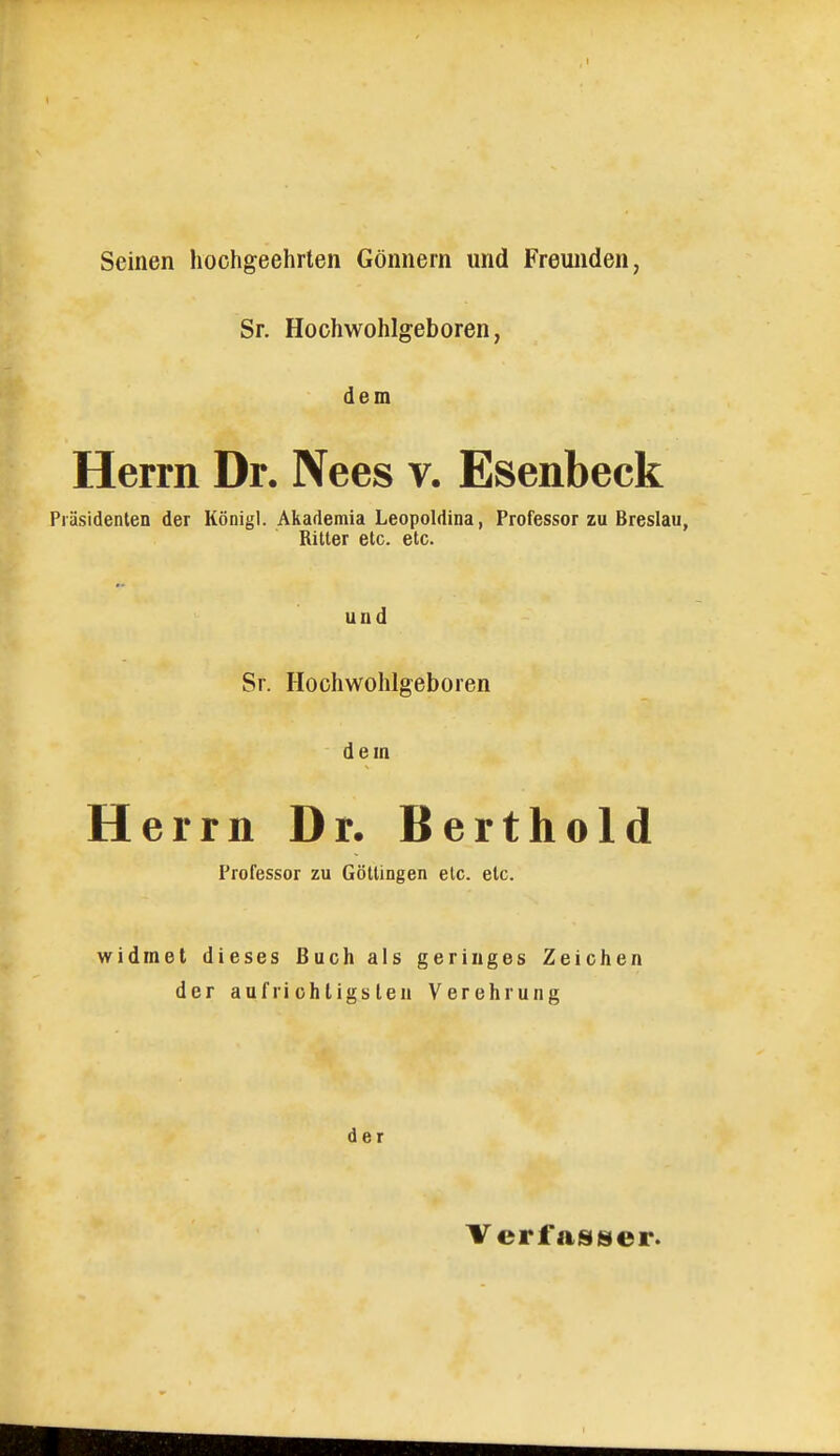 Seinen hochgeehrten Gönnern und Freunden, Sr. Hochwohlgeboren, dem Herrn Dr. Nees v. Esenbeck Präsidenten der Königl. Akademia Leopoldina, Professor zu Breslau, Ritter etc. etc. und Sr. Hochwohlgeboren dem Herrn Dr. Berthold Professor zu Göttingen etc. etc. widmet dieses Buch als geringes Zeichen der aufrichtigsten Verehrung der Verf asgier.