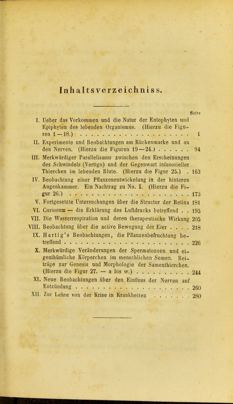 Inhaltsverzeichnis s. Seife I. Ueber das Vorkommen und die Natur der Entophyten und Epiphyten des lebenden Organismus. (Hierzu die Figu- ren 1-18.) 1 II. Experimente und Beoba'chtungen am Riickenmarke und an den Nerven. (Hierzu die Figuren 19 — 24.) 94 III. Merkwürdiger Parallelismus zwischen den Erscheinungen des Schwindels (Vertigo) und der Gegenwart infusorieller Thierchen im lebenden Blute. (Hierzu die Figur 25.) . 163 IV. Beobachtung einer Pflanzenentwickelung in der hinteren Augenkammer. Ein Nachtrag zu No. I. (Hierzu die Fi- gur 26.) 173 V. Fortgesetzte Untersuchungen über die Structur der Retina 181 VI. Curiosum— die Erklärung des Luftdrucks betreffend . . 195 VII. Die Wasserrespiration und deren therapeutische Wirkung 205 VIII. Beobachtung über die acUve Bewegung der Eier .... 218 IX. Hartig's Beobachtungen, die Pflanzenbefruchtung be- treffend 226 X. Merkwürdige Veränderungen der Spermatozoen und el- genthümliche Körperchen im menschlichen Semen. Bei- träge zur Genesis und Morphologie der Samenthierchen. (Hierzu die Figur 27. — a bis w.) 244 XI. Neue Beobachtungen über den Einfluss der Nerven auf Entzündung 260 XII. Zur Lehre von der Krise in Krankheiten 280