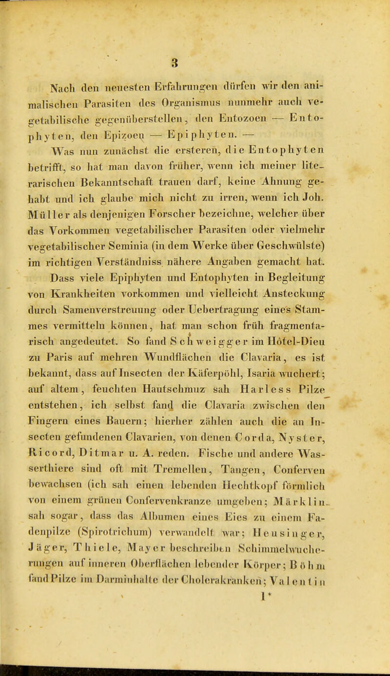 Nach den neuesten Erfiiliruni^on iliirfen wir den ani- malischen Parasiten des Organismus nunmehr aucli ve- getahilische gegenüherstellen, den Entozoen — Ento- phyten, den Epizoey — Epiphyten. — Was nun zunächst die crsteren, dieEntophyten hetrifft, so hat man davon frühei', wenn ich meiner lite- rarischen Bekanntschaft trauen darf, keine Ahnung ge- habt und ich glauhe mich nicht zu irren, wenn ich Joh. Müller als denjenigen Forscher bezeichne, welcher über das Vorkommen vegetabilischer Parasiten oder vielmehr vegetabilischer Seminia (in dem Werke über Geschwülste) im richtigen Verständniss nähere Angaben gemacht hat, Dass viele Epiphyten und Entophyten in Begleitung von Krankheiten vorkommen und vielleicht Ansteckung durch Samenverstreuung oder Uebertragung eines Stam- mes vermitteln können, hat man schon früh fragmenta- risch angedeutet. So fand Schweigger im H6tel-Dieu zu Paris auf mehren Wundflächen die CLavaria, es ist bekannt, dass auflnsecten der Käferpöhl, Isiiria wuchert; auf altem , feuchten Hautschmuz sah H a r 1 e s s Pilze entstehen, ich selbst fan(] die Ciavaria zwischen den Fingern eines Bauern; hierher zählen auch die an In- secten gefundenen Clavarien, von denen Cor da, Nyster, Ricord, Ditmar u. A. reden. Fische und andere Was- serthiere sind oft mit Tremellen, Tangeii, Conferven bewachsen (ich sah einen lebenden Ilechtkopf förmlich von einem grünen Confervenkranze umgeben; Märkliu- sah sogar, dass das Albumen eines Eies zu einem Fa- denpilze (Spirotrichum) verwandelt war; Heusinger, Jäger, Thiele, May er beschreibtn Schimmehvuche- rungen auf inneren Oberflächen lebender Körper; Böhm fand Pilze im Darminhaltc der Cholerakranken; Val en t i u r