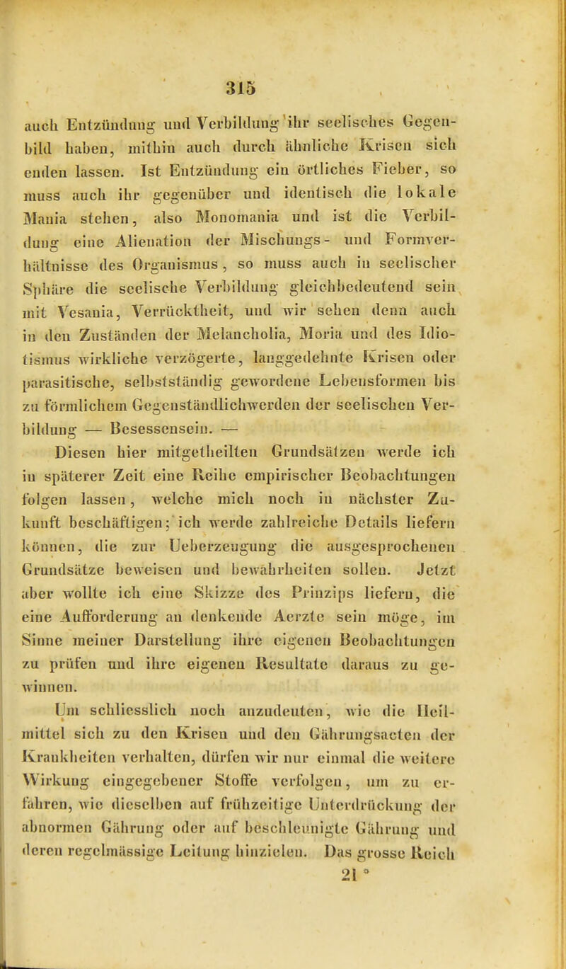 auch Entzündung und Verbiltlung ihr seelisches Gegen- biUl haben, mithin auch durcb ilhnliche Krisen sich enden lassen. Ist Entzündung ein örtliches Fieber, so muss auch ihr gegenüber und identisch die lokale 31auia stehen, also Monomania und ist die Vcrbil- dung eine Alienation der Mischungs- und Formver- hiiltnisse des Organismus , so muss auch in seelischer S}diiire die seelische Verbildung gleichbedeutend sein, mit Vesauia, Verrücktheit, und wir sehen denn auch in den Zuständen der Melancholia, Moria und des Idio- tismus wirkliche verzögerte, lauggedehnte Krisen oder parasitische, selbstständig gewordene Lebensformen bis zu förmlichem Gegenständlichwerden der seelischen Ver- bildung — Besessensein. — Diesen hier niitgetheilten Grundsätzen Averde ich in späterer Zeit eine Reihe empirischer Beoliachtungen folgen lassen, welche mich noch in nächster Zu- kunft beschäftigen;'ich werde zahlreiche Details liefern können, die zur Ueberzeugung die ausgesprocheneu Grundsätze beweisen und bewahrheiten sollen. Jetzt aber wollte ich eine Skizze des Prinzips liefern, die eine Aulforderung au denkende Aerzte sein möge, im Sinne meiner Darstellung ihre eigenen Beobachtungen zu prüfen und ihre eigenen Resultate daraus zu ge- winnen. Um schliesslich noch anzudeuten, wie die Heil- mittel sich zu den Krisen und den Gährungsactcn der Krankheiten verhalten, dürfen wir nur einmal die weitere Wirkung eingegebener Stoffe verfolgen, um zu er- fahren, Avic dieselben auf frühzeitige Unterdrückung der abnormen Gährung oder auf bcsclileunigte Gährung und deren regelmässige Leitung hinzielen. Das grosse Reich 21 '