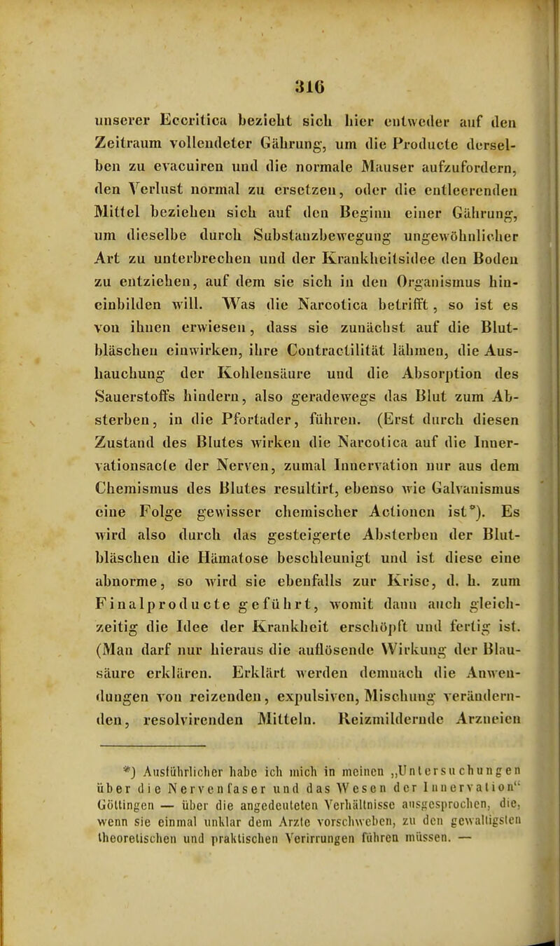 unserer Eccriticu bezieht sich hier entweder auf den Zeitraum vollendeter Gährung, um die Producte dersel- ben zu evacuiren und die normale Mauser aufzufordern, den Verlust normal zu ersetzen, oder die entleerenden Mittel beziehen sich auf den Beginn einer Gährung, um dieselbe durch Substauzbewegung ungewöhnlicher Art zu unterbrechen und der Krankheitsidee den Bodcu zu entziehen, auf dem sie sich in den Organismus hin- cinbilden will. Was die Narcotica betrifft, so ist es von ihnen erwiesen, dass sie zunächst auf die Blut- bläscheu einwirken, ihre Contractilität lähmen, die Aus- hauchung der Kohlensäure und die Absorption des Sauerstoffs hindern, also gei'adewegs das Blut zum Ab- sterben, in die Pfortader, führen. (Erst durch diesen Zustand des Blutes Avirken die Narcotica auf die Inner- vationsacte der Nerven, zumal Innervation nur aus dem Chemismus des Blutes resultirt, ebenso Avie Galvanismus eine Folge gewisser chemischer Actionen ist'). Es wird also durch das gesteigerte Absterben der Blut- bläscheu die Hämatose beschleunigt und ist diese eine abnorme, so Avird sie ebenfalls zur Krise, d. h. zum Finalproducte geführt, Avomit dann auch gleich- zeitig die Idee der Krankheit erschö])ft und fertig ist. (Man darf nur hieraus die auflösende Wirkung der Blau- säure ci'klären. Erklärt Averden demnach die Anwen- dungen A'ou reizenden, expulsiven, Mischung verändern- den, resolvireuden Mitteln. Keizmildcrndc Arzneien *) Ausiiihrliclicr habe ich mich in meinen „Untersuchungen über die Nervenfaser und das Wesen der Innervalion Gültingen — über die angedeuteten Yerhällnisse ansgcsprüchen, die. wenn sie einmal iinlilar dem Arzte vorschweben, zu den gewalligs(cn theoretischen und praktischen Yerirrungen führen müssen. —