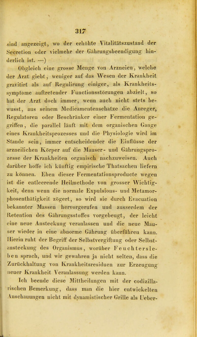 sind angezeigt, wo der erhöhte Vitalitätszustaud der Sccretion oder viebnehr der Gährungsbeendigung hin- derlich ist. —) Obgleich eine grosse Menge von Arzneien, welche der Arzt giebt, Aveniger auf das Wesen der Krankheit gravitirt als auf Regulirung einiger, als Krankheits- syraptome auftretender Functionsstörungen abzielt, so hat der Arzt doch immer, wenn auch nicht stets be- Avusst, aus seinem Medicamentenschatze die Anreger, Regulatoren oder Beschrcänkcr einer Fermentation ge- griffen , die parallel läuft mit dem organischen Gange eines Krankbeitsprozesses und die Physiologie wird im Stande sein, immer entscheidender die Einflüsse der arzneilichen Körper auf die Mauser- und Gährungspro- zesse der Krankheiten organisch nachzuweisen. Auch darüber hoffe ich künftig empirische Tbatsachen liefern zu können. Eben dieser Fermentationsproducte wegen ist die entleerende Heilmethode von grosser Wichtig- keit, denn wenn die normale Expulsious- und Metamor- phosenthätigkeit zögert, so wird sie durch Evacuation bekannter Massen hervorgerufen und ausserdem der Retention des Gährungsstoffes vorgebeugt, der leicht eine neue Ansteckung veranlassen und die neue Mau- ser wieder in eine abnorme Gährung überführen kann. Hierin ruht der Begriff der Selbstvergiftung oder Selbst- ansteckung des Organismus, Avorüber Feuchtersie- ben sprach, und wir gewahren ja nicht selten, dass die Zurückhaltung von Krankheitsresiduen zur Erzeugung neuer Krankheit Veranlassung Averden kann. Ich beende diese Mitlheilungen mit der codizilla- rischen Bemerkung, dass man die hier cntwickelleu Anschauungen nicht mit dynaniislischer Grille als lieber-