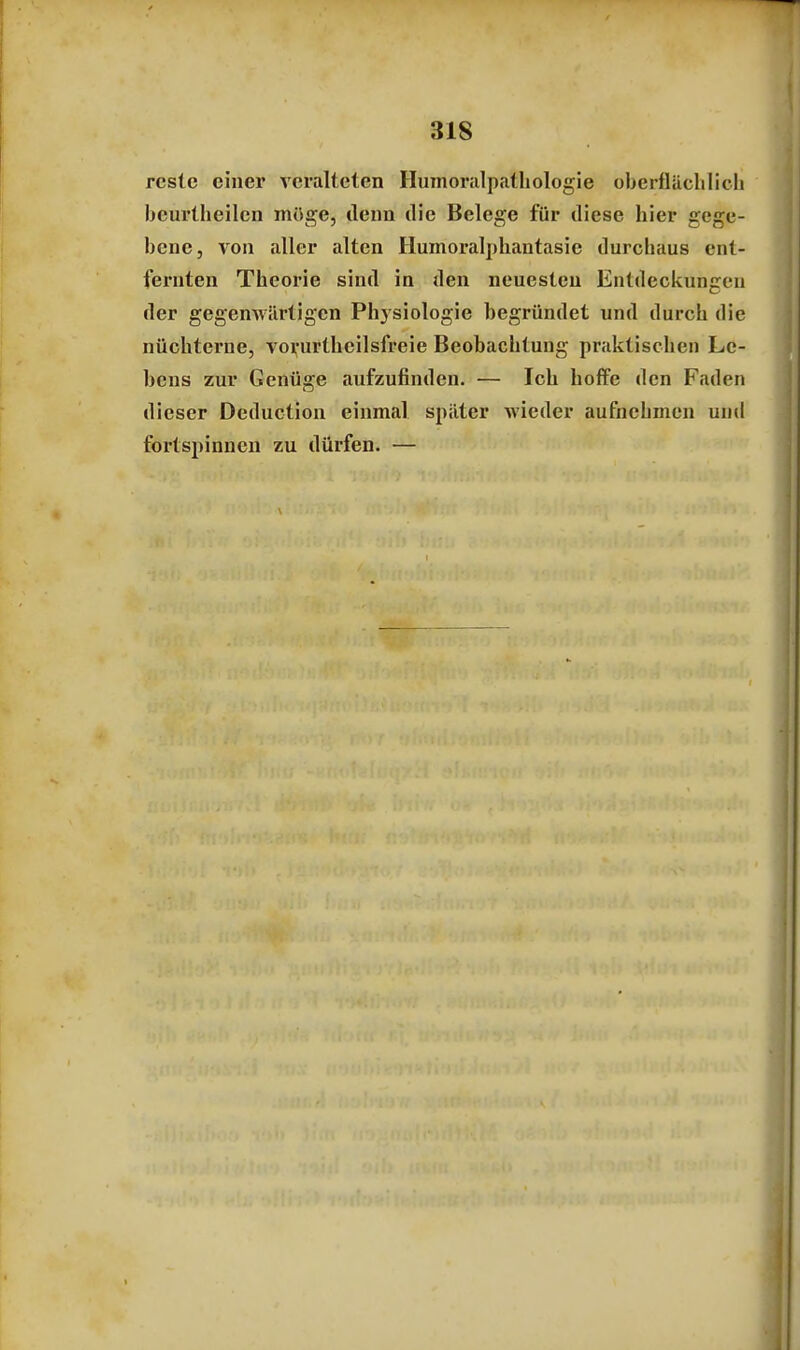 rcstc einer veralteten Humoralpathologie oberflächlich bcurlheilcn möge, denn die Belege für diese hier gege- bene, von aller alten Humoralphantasie durchaus ent- lernten Theorie sind in den neuesten Entdeckungen der gegenwärtigen Physiologie begründet und durch die nüchterne, vorurtheilsfreie Beobachtung praktischen Le- bens zur Genüge aufzufinden. — Ich hoffe den Faden dieser Deduction einmal später wieder aufnehmen und fortspinnen zu dürfen. —