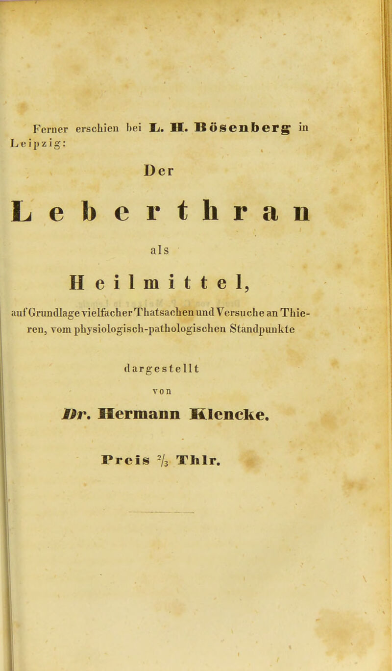 Leipzig: Der Leberthran als Heilmittel, uufGruniUageA'ielfacherThatsacben und Versuche an Thie- ren, vom physiologisch-pathologischen Standpunkte dargestellt von Hr. Hermann Klencke. Preis /3 Thlr.