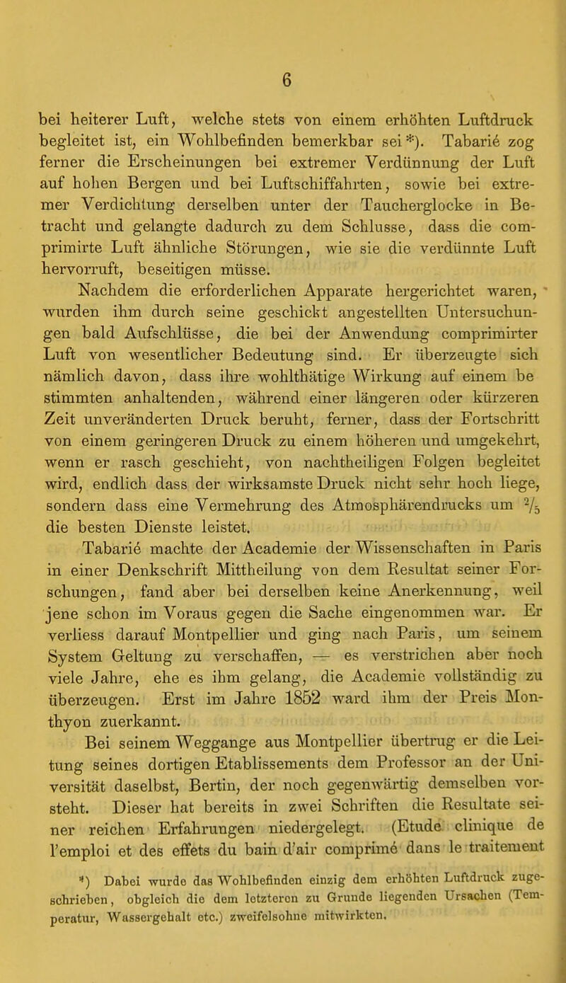 bei heiterer Luft, welche stets von einem erhöhten Luftdruck begleitet ist, ein Wohlbefinden bemerkbar sei*). Tabarie zog ferner die Erscheinungen bei extremer Verdünnung der Luft auf hohen Bergen und bei Luftschiffahrten, sowie bei extre- mer Verdichtung derselben unter der Taucherglocke in Be- tracht und gelangte dadurch zu dem Schlüsse, dass die com- primirte Luft ähnliche Störungen, wie sie die verdünnte Luft hervorruft, beseitigen müsse. Nachdem die erforderlichen Apparate hergerichtet waren, ' wurden ihm durch seine geschickt angestellten Untersuchun- gen bald Aufschlüsse, die bei der Anwendung comprimirter Luft von wesentlicher Bedeutung sind. Er überzeugte sich nämlich davon, dass ihre wohlthätige Wirkung auf einem be stimmten anhaltenden, während einer längeren oder kürzeren Zeit unveränderten Druck beruht, ferner, dass der Fortschritt von einem geringeren Druck zu einem höheren und umgekehrt, wenn er rasch geschieht, von nachtheiligen Folgen begleitet wird, endlich dass der wirksamste Druck nicht sehr hoch liege, sondern dass eine Vermehrung des Atmosphärendrucks um -jb die besten Dienste leistet. Tabarie machte der Academie der Wissenschaften in Paris in einer Denkschrift Mittheilung von dem Resultat seiner For- schungen, fand aber bei derselben keine Anerkennung, weil jene schon im Voraus gegen die Sache eingenommen war. Er verliess darauf Montpellier und ging nach Paris, um seinem System Geltung zu verschaffen, — es verstrichen aber noch viele Jahre, ehe es ihm gelang, die Academie vollständig zu überzeugen. Erst im Jahre 1852 ward ihm der Preis Mon- thyon zuerkannt. Bei seinem Weggange aus Montpellier übertrug er die Lei- tung seines dortigen Etablissements dem Professor an der Uni- versität daselbst, Bertin, der noch gegenwärtig demselben vor- steht. Dieser hat bereits in zwei Schriften die Resultate sei- ner reichen Erfahrungen niedergelegt. (Etüde clinique de l'emploi et des effets du bain d'air comprim6 dans le traitement *) Dabei wurde das Wohlbefinden einzig dem erhöhten Luftdruck zuge- schrieben, obgleich die dem letzteren zu Grunde liegenden Ursachen (Tem- peratur, Wassergehalt otc.) zweifelsohne mitwirkten.