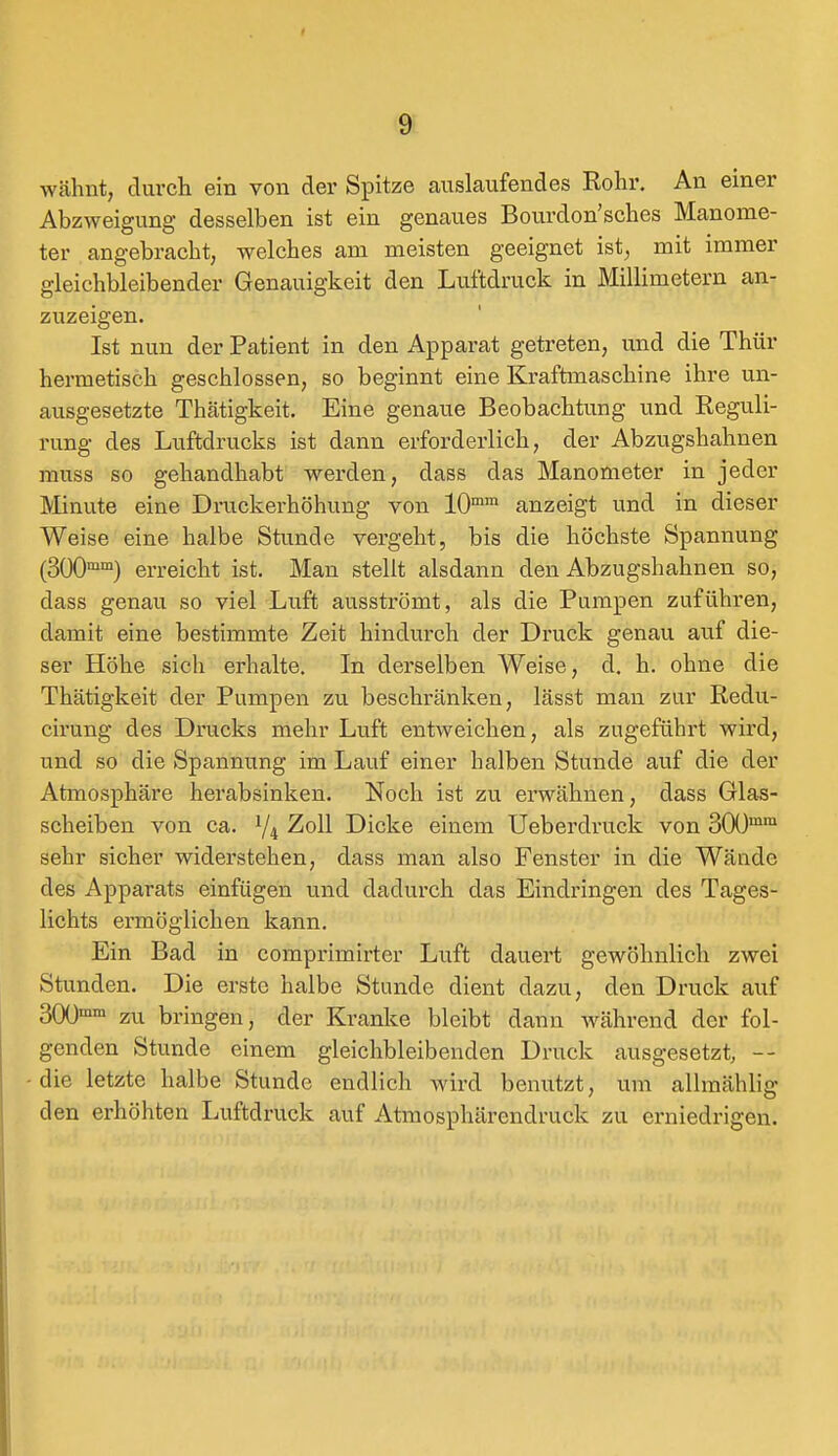 wähnt, durch ein von der Spitze auslaufendes Rohr. An einer Abzweigung desselben ist ein genaues Bourdon'sches Manome- ter angebracht, welches am meisten geeignet ist, mit immer gleichbleibender Genauigkeit den Luftdruck in Millimetern an- zuzeigen. Ist nun der Patient in den Apparat getreten, und die Thür hermetisch geschlossen, so beginnt eine Kraftmaschine ihre un- ausgesetzte Thätigkeit. Eine genaue Beobachtung und Reguli- rung des Luftdrucks ist dann erforderlich, der Abzugshahnen muss so gehandhabt werden, dass das Manometer in jeder Minute eine Druckerhöhung von 10mm anzeigt und in dieser Weise eine halbe Stunde vergeht, bis die höchste Spannung (300mm) erreicht ist. Man stellt alsdann den Abzugshahnen so, dass genau so viel Luft ausströmt, als die Pumpen zuführen, damit eine bestimmte Zeit hindurch der Druck genau auf die- ser Höhe sich erhalte. In derselben Weise, d. h. ohne die Thätigkeit der Pumpen zu beschränken, lässt man zur Redu- cirung des Drucks mehr Luft entweichen, als zugeführt wird, und so die Spannung im Lauf einer halben Stunde auf die der Atmosphäre herabsinken. Noch ist zu erwähnen, dass Glas- scheiben von ca. 1/i Zoll Dicke einem Ueberdruck von 300mm sehr sicher widerstehen, dass man also Fenster in die Wände des Apparats einfügen und dadurch das Eindringen des Tages- lichts ermöglichen kann. Ein Bad in comprimirter Luft dauert gewöhnlich zwei Stunden. Die erste halbe Stunde dient dazu, den Druck auf 300mm zu bringen, der Kranke bleibt dann während der fol- genden Stunde einem gleichbleibenden Druck ausgesetzt, — -die letzte halbe Stunde endlich wird benutzt, um allmählig den erhöhten Luftdruck auf Atmosphärendruck zu erniedrigen.