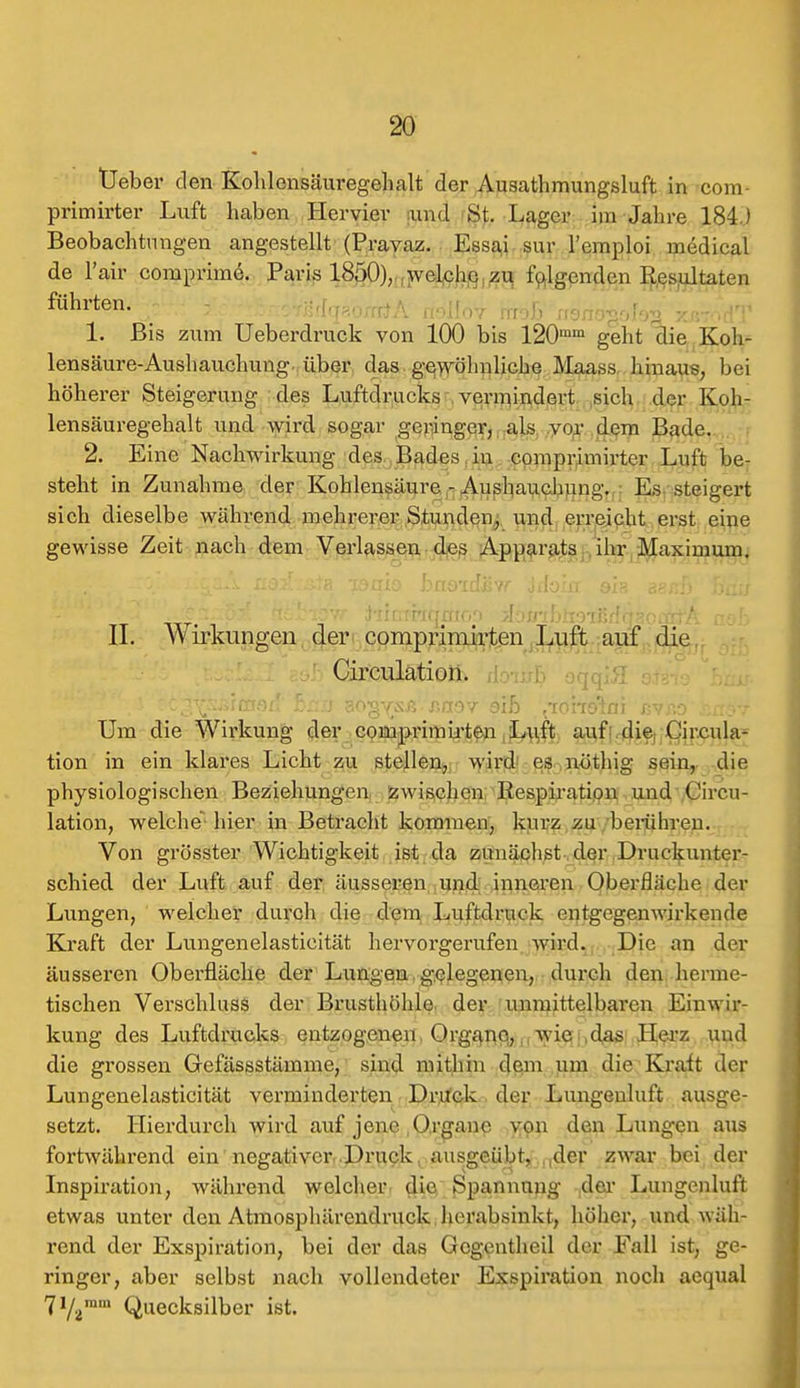 Ueber den Kolilensäuregehalt der Ausathmungsluft in com- primirter Luft haben Hervier und St. Lager im Jahre 184.) Beobachtungen angestellt (Pravaz. Essai sur l'emploi medical de l'air comprime. Paris 1850), welche zu folgenden Resultaten führten. 1 - ; • .: _ 1. Bis zum Ueberdruck von 100 bis l20mm geht die Koh- lensäure-Aushauchung über das gewöhnliche Maass hinaus, bei höherer Steigerung des Luftdrucks vermindert sich der Koh- lensäuregehalt und wird sogar geringer, als vor dem Bade. 2. Eine Nachwirkung des Bades in comprimirter Luft be- steht in Zunahme der Kohlensäure - Aushauchung. Es steigert sich dieselbe während mehrerer Stunden, und erreicht erst eine gewisse Zeit nach dem Verlassen des Apparats ihr Maximum. ■ c i-x'&S'* jt&elsför i'iir;Ttrtqmoo ^ojrcfjtmßrfqaciÄf'A a&b II. Wirkungen der comprimirten Luft auf die Circulation. Um die Wirkung der comprimirten Luft auf die Circula- tion in ein klares Licht zu stellen, wird es nöthig sein, die physiologischen Beziehungen zwischen Respiration und Circu- lation, welche hier in Betracht kommen, kurz zu berühren. Von grösster Wichtigkeit ist da zunächst der Druckunter- schied der Luft auf der äusseren und inneren Oberfläche der Lungen, welcher durch die dem Luftdruck entgegenwirkende Kraft der Lungenelasticität hervorgerufen wird. Die an der äusseren Oberfläche der Lungen gelegenen, durch den herme- tischen Verschluss der Brusthöhle, der unmittelbaren Einwir- kung des Luftdrucks entzogenen. Organe, Avic das Herz und die grossen Gefässstämme, sind mithin dem um die Kraft der Lungenelasticität verminderten Druck der Lungenluft ausge- setzt. Hierdurch wird auf jene Organe von den Lungen aus fortwährend ein negativer Druck ausgeübt, ,der zwar bei der Inspiration, während welcher die Spannung der Lungenluft etwas unter den Atmosphärendruck herabsinkt, höher, und wäh- rend der Exspiration, bei der das Gcgcntheil der Fall ist, ge- ringer, aber selbst nach vollendeter Exspiration noch aequal 7V2ram Quecksilber ist.