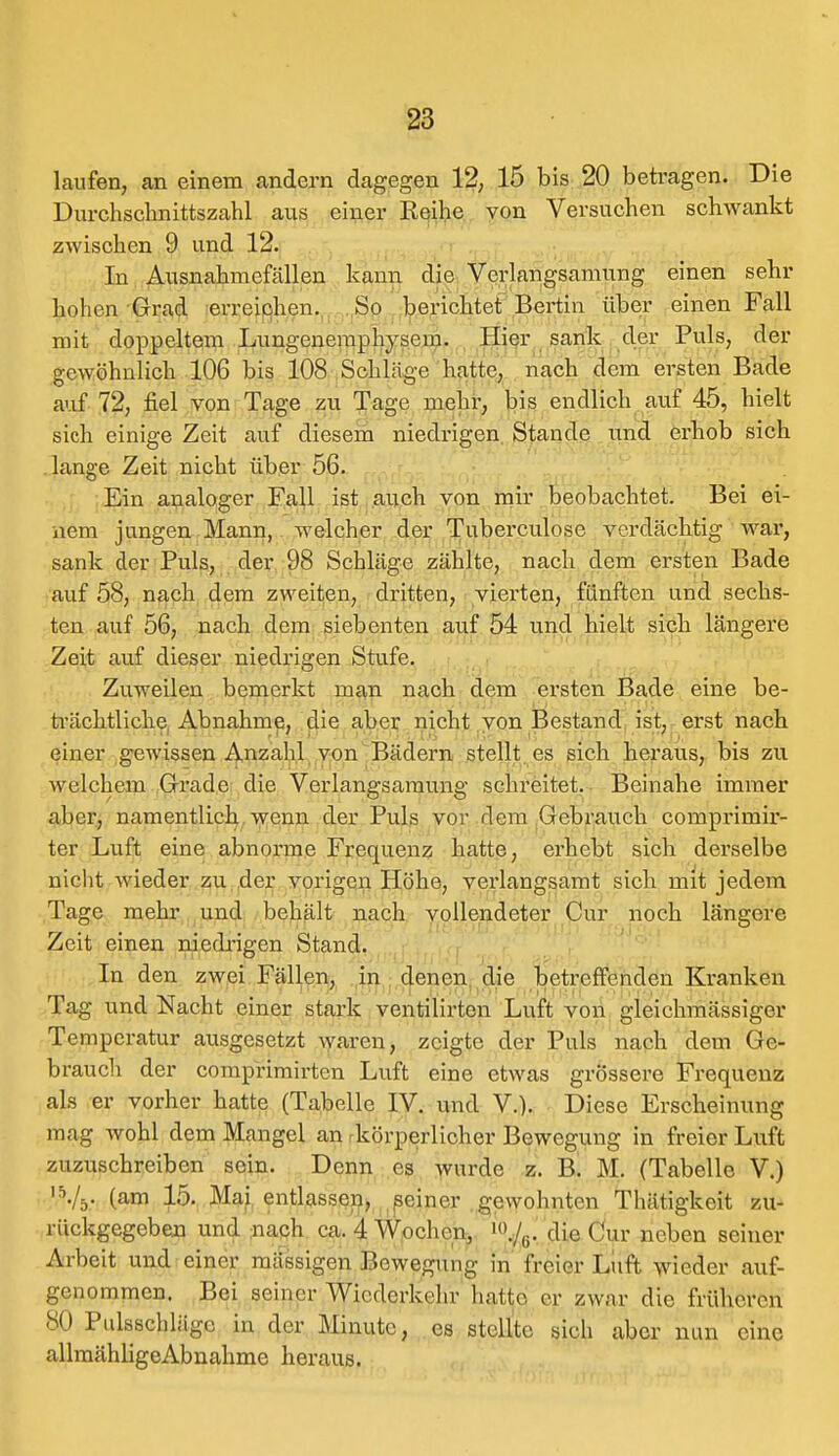 laufen, an einem andern dagegen 12, 15 bis 20 betragen. Die Durchschnittszahl aus einer Reihe von Versuchen schwankt zwischen 9 und 12. In Ausnahmefällen kann die Verlangsamung einen sehr hohen Grad erreichen. So berichtet Bertin über einen Fall mit doppeltem Lungenemphysem. Hier sank der Puls, der gewöhnlich 106 bis 108 Schläge hatte, nach dem ersten Bade auf 72, fiel von Tage zu Tage mehr, bis endlich auf 45, hielt sich einige Zeit auf diesem niedrigen Stande und erhob sich lange Zeit nicht über 56. Ein analoger Fall ist auch von mir beobachtet. Bei ei- nem jungen Mann, welcher der Tuberculose verdächtig war, sank der Puls, der 98 Schläge zählte, nach dem ersten Bade auf 58, nach dem zweiten, dritten, vierten, fünften und sechs- ten auf 56, nach dem siebenten auf 54 und hielt sich längere Zeit auf dieser niedrigen Stufe. Zuweilen bemerkt man nach dem ersten Bade eine be- trächtliche Abnahme, die aber nicht von Bestand ist, erst nach einer gewissen Anzahl von Bädern stellt es sich heraus, bis zu welchem Grade die Verlangsaraung schreitet. Beinahe immer aber, namentlich wenn der Puls vor rlem Gebrauch comprimir- ter Luft eine abnorme Frequenz hatte, erhebt sich derselbe nicht wieder zu der vorigen Höhe, verlangsamt sich mit jedem Tage mehr und behält nach vollendeter Cur noch längere Zeit einen niedrigen Stand. In den zwei Fällen, in denen die betreffenden Kranken Tag und Nacht einer stark ventilirten Luft von gleichmässiger Temperatur ausgesetzt waren, zeigte der Puls nach dem Ge- brauch der comprimirten Luft eine etwas grössere Frequenz als er vorher hatte (Tabelle IV. und V.). Diese Erscheinung mag wohl dem Mangel an körperlicher Bewegung in freier Luft zuzuschreiben sein. Denn es wurde z. B. M. (Tabelle V.) 'Vs- (am 15. Mai entlassen, seiner gewohnten Thätigkeit zu- rückgegeben und nach ca. 4 Wochen, \/G. die Cur neben seiner Arbeit und einer mässigen Bewegung in freier Luft wieder auf- genommen. Bei seiner Wiederkehr lmUe er zwar die früheren SO Pulsschläge in der Minute, es stellte sich aber nun eine allmähligeAbnahme heraus.