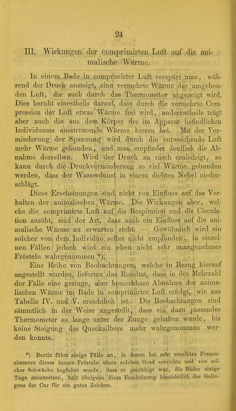 III. Wirkungen' der comprimirten Luft auf die ani- malische AViinne. In einem Bade in comprimirtcr Luft verspürt man, wäh- rend der Druck ansteigt, eine vermehrte Wärme der umgeben- den Luft, die auch durch das Thermometer angezeigt wird. Dies beruht einestheils darauf, däss durch die vermehrte Com- pression der Luft etwas Wärme frei wird, anderenteils trägt aber auch die aus dem Körper des im Apparat befindlichen Individuums ausströmende Wärme hierzu bei. Mit der Ver- minderung der Spannung wird durch die entweichende Luft mehr Wärme gebunden, und man, empfindet deutlich die Ab- nahme derselben. Wird der Druck zu rasch erniedrigt, so kann durch die Druckverminderung so viel Wärme gebunden werden, dass der Wasserdunst in einem dickten Nebel nieder- schlägt. Diese Erscheinungen sind nicht von Einfluss auf das Ver- halten der animalischen Wärme. Die Wirkungen aber, wel- che die comprimirte Luft auf die Respiration und die Circula- tion ausübt, sind der Art, dass auch ein Einfluss auf die ani- malische Wärme zu erwarten steht. — Gewöhnlich wird ein solcher von dem Individuo selbst nicht empfunden, in einzel- nen Fällen jedoch wird ein eben nicht sehr unangenehmes Frösteln wahrgenommen *). Eine Reihe von Beobachtungen, welche in Bezug hierauf angestellt wurden, lieferten das Resultat, dass in der Mehrzahl der Fälle eine geringe, aber bemerkbare Abnahme der anima- lischen Wärme im Bade in comprimirter Luft erfolgt, wie aus Tabelle IV. und V. ersichtlich ist.: Die Beobachtungen sind sämmtlich in der Weise angestellt, dass ein dazu passendes Thermometer so lange unter der Zunge gehalten wurde, bis keine Steigung des Quecksilbers mehr wahrgenommen wer- den konnte. *) Bertin führt einige Falle an, in denen bei sehr sensiblen Frauen- zimmern dieses innere Frösteln einen solchen Grad erreichte und von sol- cher Schwache begleitet wurde, dass er genöthigt war, die Bauer einige Tage auszusetzen, halt übrigens diese Erscheinung hinsichtlich des Gelin- gens der Cur für ein gutes Zeichen.