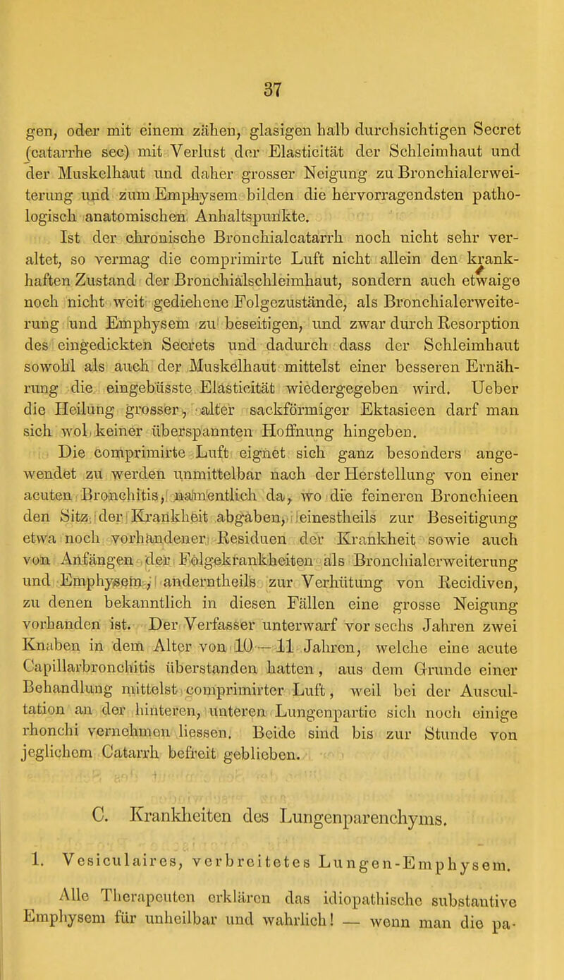 gen, oder mit einem zähen, glasigen halb durchsichtigen Secret (catarrhe sec) mit Verlust der Elasticität der Schleimhaut und der Muskelhaut und daher grosser Neigung zu Bronchialerwei- terung und zum Emphysem bilden die hervorragendsten patho- logisch anatomischen Anhaltspunkte. Ist der chronische Bronchialcatarrh noch nicht sehr ver- altet, so vermag die comprimirte Luft nicht allein den krank- haften Zustand der Bronchialschleimhaut, sondern auch etwaige noch nicht weit gediehene Folgezustände, als Bronchialerweite- rung und Emphysem zu beseitigen, und zwar durch Resorption des eingedickten Secrets und dadurch dass der Schleimhaut sowohl als auch der Muskelhaut mittelst einer besseren Ernäh- rung die eingebüsste Elasticität wiedergegeben wird. Ueber die Heilung grosser , alter sackförmiger Ektasieen darf man sich woL keiner überspannten Hoffnung hingeben. Die comprimirte Luft eignet sich ganz besonders ange- wendet zu werden unmittelbar nach der Herstellung von einer acuten Bronchitis, namentlich da, wo die feineren Bronchieen den Sitz der Krankheit abgaben, :einestheils zur Beseitigung etwa noch vorhandener Residuen der Krankheit sowie auch vun Anfangen der Folgekrankheiten als Bronchialerweiterung und Emphysem, anderntkeils zur Verhütung von Recidiven, zu denen bekanntlich in diesen Fällen eine grosse Neigung vorbanden ist. Der Verfasser unterwarf vor sechs Jahren zwei Knaben in dem Alter von 10 —11 Jahren, welche eine acute Capillarbronchitis überstanden hatten, aus dem Grunde einer Behandlung mittelst comprimirter Luft, weil bei der Auscul- tation an der hinteren, unteren Lungenpartie sich noch einige rhonchi veniehmou Hessen. Beide sind bis zur Stunde von jeglichem Catarrh befreit geblieben. C. Krankheiten des Lungenparenchyms. 1. Vesiculaires, verbreitetes Lungen-Emphysem. Alle Therapeuten erklären das idiopathische substautive Emphysem für unheilbar und wahrlich! — wonn man die pa-