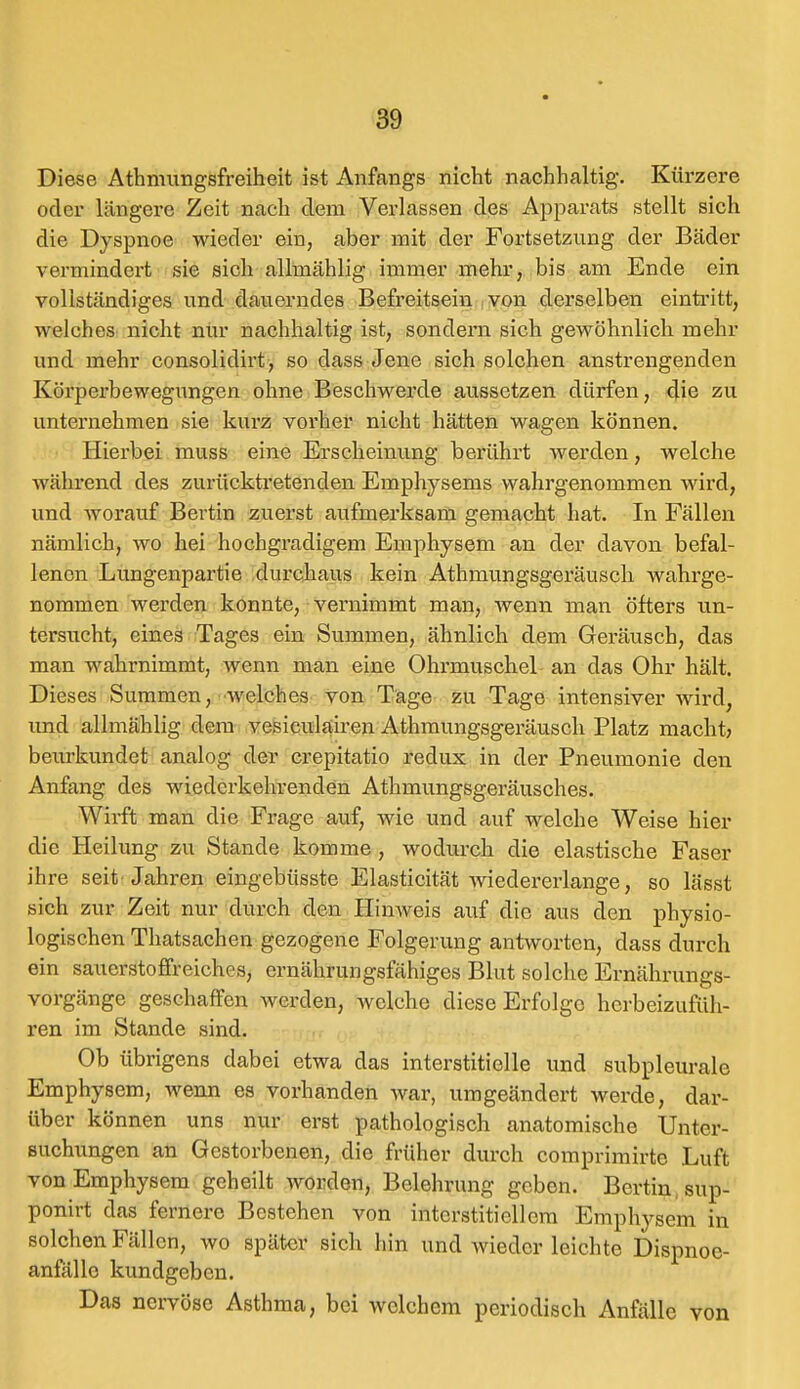 Diese Athmungsfreiheit ist Anfangs nicht nachhaltig. Kürzere oder längere Zeit nach dem Verlassen des Apparats stellt sich die Dyspnoe wieder ein, aber mit der Fortsetzung der Bäder vermindert sie sich allmählig immer mehr, bis am Ende ein vollständiges und dauerndes Befreitsein von derselben eintritt, welches nicht nur nachhaltig ist, sondern sich gewöhnlich mehr und mehr consolidirt, so class Jene sich solchen anstrengenden Körperbewegungen ohne Beschwerde aussetzen dürfen, die zu unternehmen sie kurz vorher nicht hätten wagen können. Hierbei muss eine Erscheinung berührt werden; welche während des zurücktretenden Emphysems wahrgenommen wird, und worauf Bertin zuerst aufmerksam gemacht hat. In Fällen nämlich, wo hei hochgradigem Emphysem an der davon befal- lenen Lungenpartie durchaus kein Athmungsgeräusch wahrge- nommen werden konnte, vernimmt man, wenn man öfters un- tersucht, eines Tages ein Summen, ähnlich dem Geräusch, das man wahrnimmt, wenn man eine Ohrmuschel an das Ohr hält. Dieses Summen, welches von Tage zu Tage intensiver wird, und allmählig dem vesiculairen Athmungsgeräusch Platz macht? beurkundet analog der crepitatio redux in der Pneumonie den Anfang des wiederkehrenden Athmungsgeräusches. Wirft man die Frage auf, wie und auf welche Weise hier die Heilung zu Stande komme , wodurch die elastische Faser ihre seit Jahren eingebiisste Elasticität wiedererlange, so lässt sich zur Zeit nur durch den Hinweis auf die aus den physio- logischen Thatsachen gezogene Folgerung antworten, dass durch ein sauerstoffreiches, ernährungsfähiges Blut solche Ernährungs- vorgänge geschaffen werden, welche diese Erfolge herbeizufüh- ren im Stande sind. Ob übrigens dabei etwa das interstitielle und subpleurale Emphysem, wenn es vorhanden war, umgeändert werde, dar- über können uns nur erst pathologisch anatomische Unter- suchungen an Gestorbenen, die früher durch comprimirtc Luft von Emphysem geheilt worden, Belehrung geben. Bertin sup- ponirt das fernere Bestehen von interstitiellem Emphysem in solchen Fällen, wo später sich hin und wieder leichte Dispnoc- anfälle kundgeben. Das nervöse Asthma, bei welchem periodisch Anfälle von