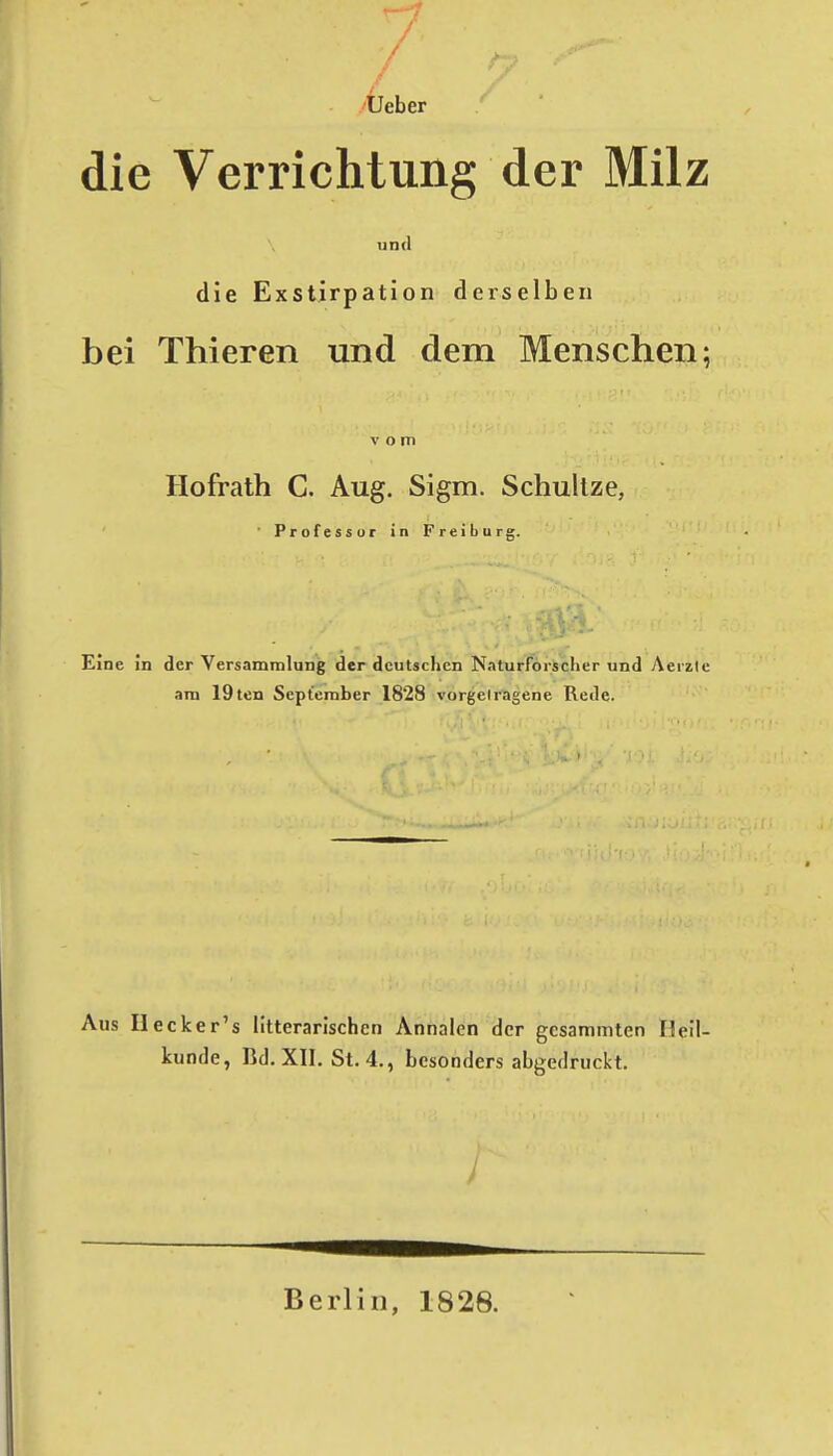 Üeber die Verrichtung der Milz und die Exstirpation derselben bei Thieren und dem Menschen; vom Ilofralh C. Aug. Sigm. Schullze, • Professor in Freiburg. Eine In der Versammlung 'der deutschen Naturforscher und Aerzic am 19ten September 1828 vorgciragene Rede. Aus Hecker's litterarischen Annalen der gcsammten Heil- kunfle, Bd. XII. St. 4., besonders abgedruckt. Berlin, 1828.