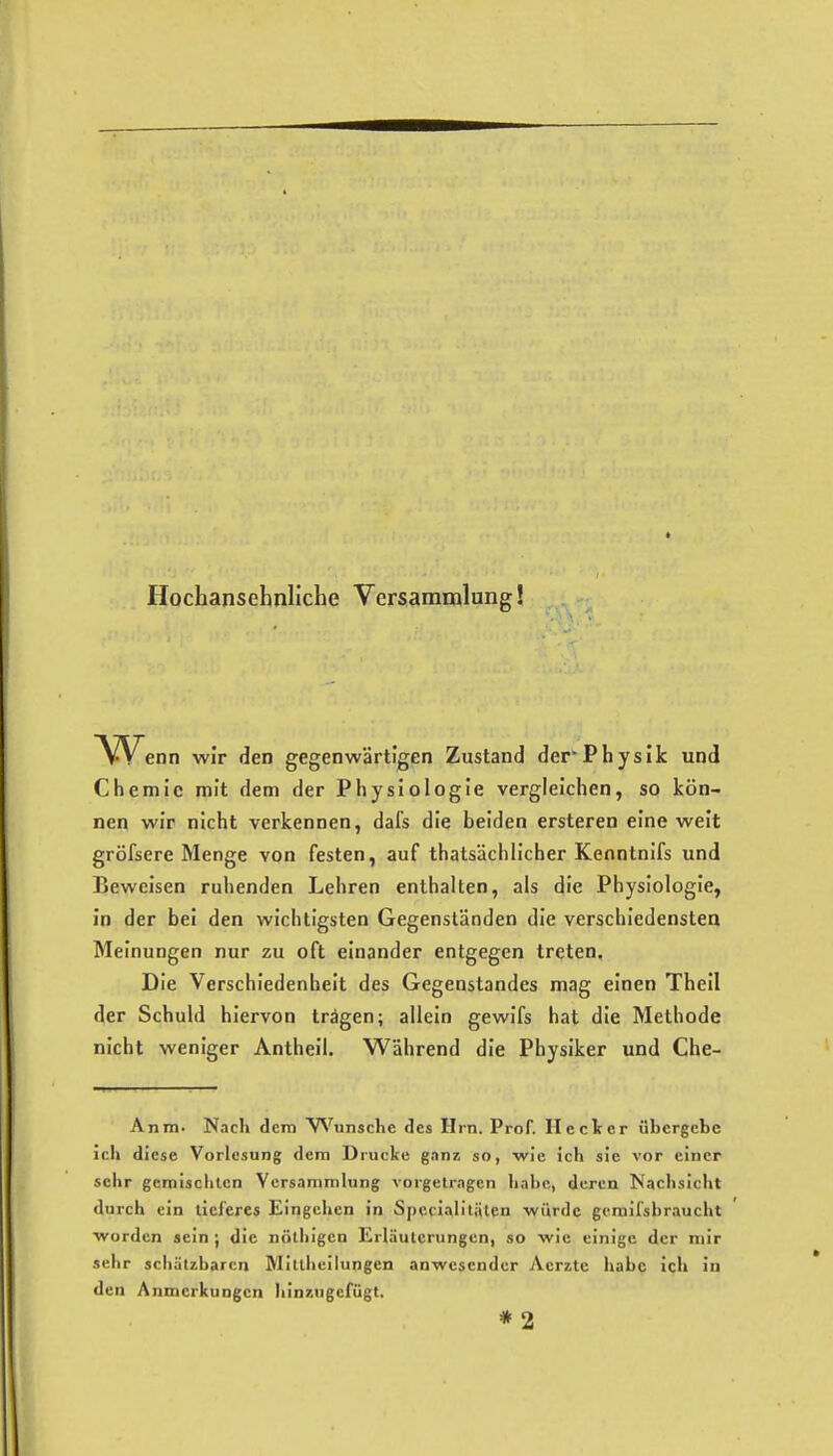 Hochansehnliche Versammlung! VVenn wir den gegenwärtigen Zustand der*Physik und Chemie mit dem der Physiologie vergleichen, so kön- nen wir nicht verkennen, dafs die beiden ersteren eine weit gröfsere Menge von festen, auf thatsächlicher Kenntnifs und Beweisen ruhenden Lehren enthalten, als die Physiologie, In der bei den wichtigsten Gegenständen die verschiedensten Meinungen nur zu oft einander entgegen treten. Die Verschiedenheit des Gegenstandes mag einen Theil der Schuld hiervon trägen; allein gewifs hat die Methode nicht weniger Antheil. Während die Physiker und Che- Anm. Nach dem W^unsche des Hrn. Prof. Heck er übergebe ich diese Vorlesung dem Drucke gnnz so, wie ich sie vor einer sehr gemischten Versammlung vorgetragen habe, deren Nachsicht durch ein tieferes Eingehen in Spccialitäien würde gemifsbraucht Worden sein ; die nölhigcn Erläuterungen, so wie einige der mir sehr schützbaren Mittlieilungen anwesender Aerite liabc Ich in den Anmerkungen Iiinzugefügt. *2