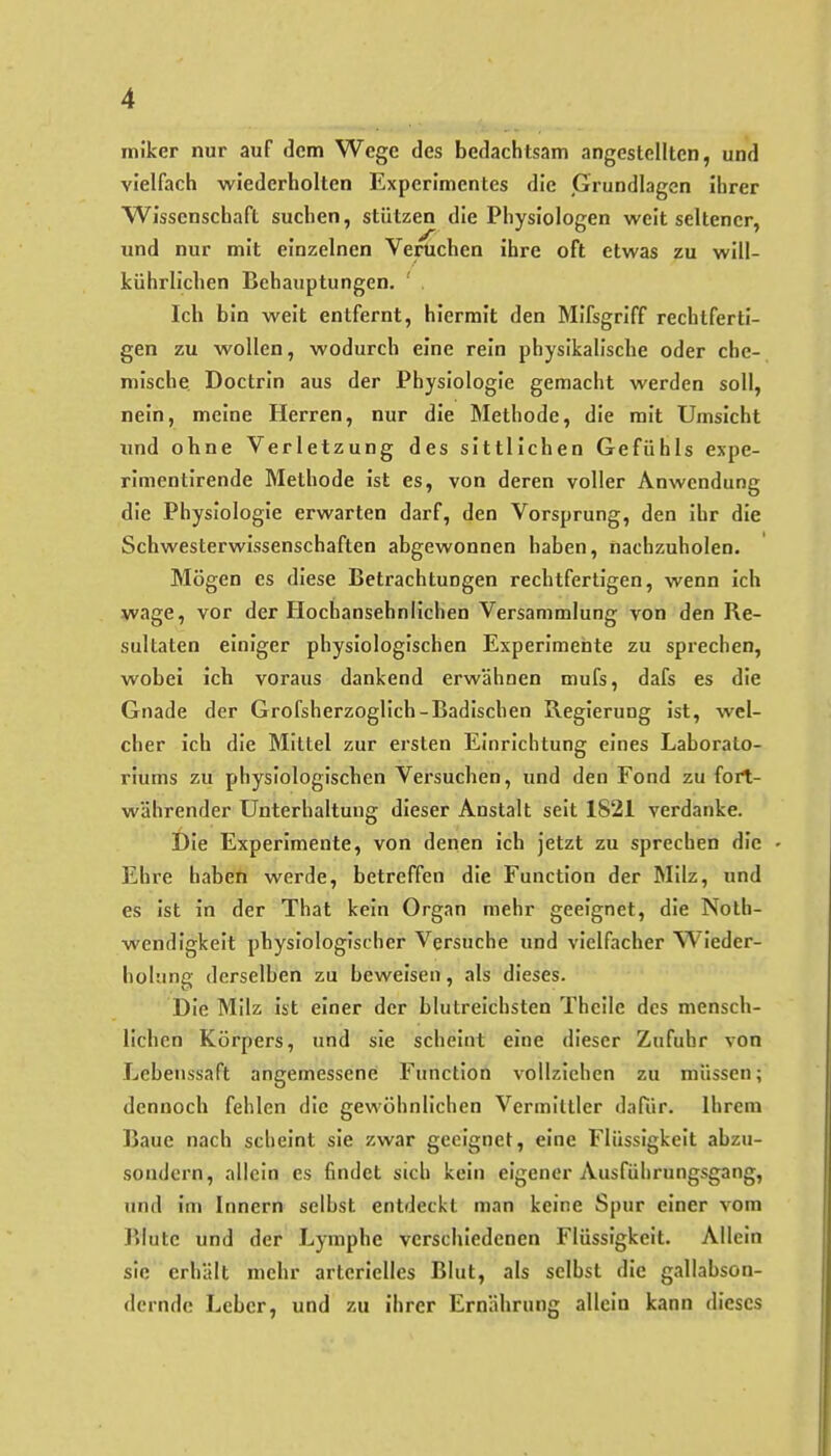 miker nur auf dem Wege des bedachtsam angestellten, und vielfach wiederholten Experimentes die »Grundlagen Ihrer Wissenschaft suchen, stützen die Physiologen weit seltener, und nur mit einzelnen Veruchen Ihre oft etwas zu wUl- kührllchen Behauptungen, Ich bin weit entfernt, hiermit den Mlfsgrlff rechtferti- gen zu wollen, wodurch eine rein physikalische oder che- mische Doctrin aus der Physiologie gemacht werden soll, nein, meine Herren, nur die Methode, die mit Umsicht und ohne Verletzung des sittlichen Gefühls expe- rlmentirende Methode Ist es, von deren voller Anwendung die Physiologie erwarten darf, den Vorsprung, den Ihr die Schwesterwissenschaften abgewonnen haben, nachzuholen. Mögen es diese Betrachtungen rechtfertigen, wenn ich wage, vor der Hochansehnlichen Versammlung von den Re- sultaten einiger physiologischen Experimente zu sprechen, wobei ich voraus dankend erwähnen mufs, dafs es die Gnade der Grofsherzoglich-Badischen Regleruog Ist, wel- cher ich die Mittel zur ersten Einrichtung eines Laborato- riums zu physiologischen Versuchen, und den Fond zu fort- währender Unterhaltung dieser Anstalt seit 1821 verdanke. Die Experimente, von denen Ich jetzt zu sprechen die Ehre haben werde, betreffen die Function der Milz, und es Ist In der That kein Organ mehr geeignet, die Nolh- wendlgkelt physiologischer Versuche und vielfacher Wieder- holung derselben zu beweisen, als dieses. Die Milz Ist einer der blutreichsten Thcile des mensch- lichen Körpers, und sie scheint eine dieser Zufuhr von Lebenssaft angemessene Function vollziehen zu müssen; dennoch fehlen die gewöhnlichen Vermittler dafür. Ihrem Baue nach scheint sie zwar geeignet, eine Flüssigkeit abzu- sondern, allein es findet sich kein eigener Ausführungsgang, und Im Innern selbst entdeckt man keine Spur einer vom Blute und der Lymphe verschiedenen Flüssigkeit. Allein sie erhält mehr arterielles Blut, als seihst die gallabson- derndc Leber, und zu ihrer Ernährung allein kann dieses