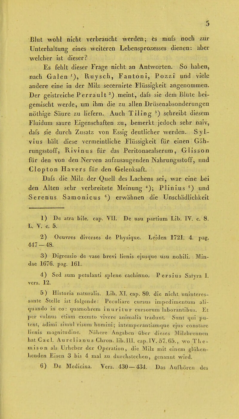 Blut wohl nicht verbraucht werden; es mufs noch zur Unterhaltung eines weiteren Lebensprozesses dienen: aber welcher ist dieser? Es fehlt dieser Frage nicht an Antworten. So haben, nach Galen Ruysch, Fantoni, Pozzi und viele andere eine in der Milz secernirte Flüssigkeit angenommen. Der geistreiche Perrault °) meint, dafs sie dem Blute bei- gemischt werde, um ihm die zu allen Drüsenabsonderungen nöthige Säure zu liefern. Auch Tiling schreibt diesem Fluidum saure Eigenschaften zu, bemerkt jedoch sehr naiv, dafs sie durch Zusatz von Essig deutlicher werden. Syl- vins hält diese vermeintliche Flüssigkeit für einen Gäh- rungsstoff, Rivinus für das Peritonaealserum, Glisson für den von den Nerven aufzusaugenden Nahrungsstoff, und Clopton Hävers für den Gelenksaft. Dafs die Milz der Quell des Lachens sei, war eine bei den Alten sehr verbreitete Meinung *); Plinius und Serenas Samonicus ') erwähnen die Unschädlichkeit 1) De atra bile. cap. VII. De usu partium Lib. IV. c. 8. L. V. c. 5. 2) Oeuvres diverses de Physlque. Leiden 1721; 4. pag. 447 — 48. 3) D IgressJo de vase brevi licnis ejusque usu nobili. Min- dae 1676. pag. 161. 4) Sed sum petulanti splene cachinno. Persius Satyra I. vers. 12. 5) Historia naturalis. Lib. XI. cap. 80. die niclit uninteres- sante Stelle ist folgende: Peculiare cursus inipcdimenlum ali- quando in co : quamobreni inuritur cursorum laborantibus. El per vulnus etiam exemto vivcre animalia tradunt. Sunt qu! pa- tent, adimi simul risum homini; intemperantiamque ejus constare licnis niagnitudine. Külicre Angaben über dieses Milzbrenncu hat Cacl. Aurella nus Gliron. lib. III. cap.IV. 57. 65., wo Thc- mison als Urheber der Operation, die Milz mit einem glühen- licnden Eisen 3 bis 4 mal zu durchstechen, genannt wird. 6) De Medicina. Vers. 430 — 434. Das Aufhören des I