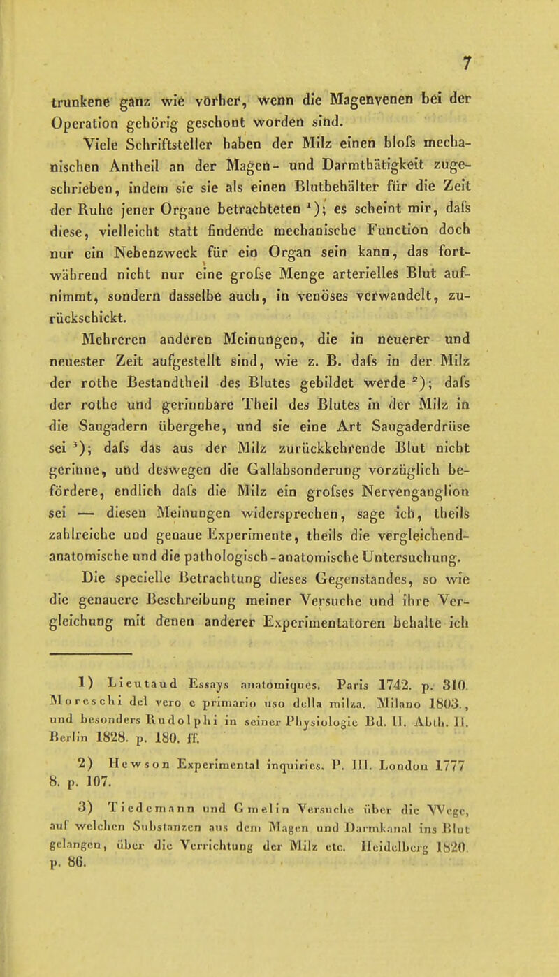 trunkene ganz wie vörhei', wenn die Magenvenen bei der Operation gehörig geschont worden sind. Viele Schriftsteller haben der Milz einen blofs mecha- nischen Antheil an der Magen- und Darmthätigkeit zuge- schrieben, indem sie sie als einen Bliitbehälter für die Zeit der Ruhe jener Organe betrachteten e& scheint mir, dafs diese, vielleicht statt findende mechanische Function doch nur ein Nebenzweck für ein Organ sein kann, das fort- während nicht nur eine grofse Menge arterielles Blut auf- nimmt, sondern dasselbe auch, in venöses verwandelt, zu- rückschickt. Mehreren anderen Meinungen, die in neuerer und neuester Zeit aufgestellt sind, wie z. B. dafs in der Milz der rothe Bestandtheil des Blutes gebildet werde dafs der rothe und gerinnbare Theil des Blutes in der Milz in die Saugadern übergehe, und sie eine Art Saugaderdrüse sei dafs das aus der Milz zurückkehrende Blut nicht gerinne, und deswegen die Gallabsonderung vorzüglich be- fördere, endlich dafs die Milz ein grofses Nervengauglion sei — diesen Meinungen widersprechen, sage ich, theils zahlreiche und genaue Experimente, theils die vergleichend- anatomische und die pathologisch-anatomische Untersuchung. Die specielle Betrachtung dieses Gegenstandes, so wie die genauere Beschreibung meiner Versuche und ihre Ver- gleichung mit denen anderer Experimentatoren behalte ich 1) Lieutaud Essays a7iatoniiqucs, Paris 1742. p. 310. Morcschi <li;l vcro c priniario uso dclla niiUa. Mllano 1803., und besonders ßudolplii in seiner Physiologie Bd. 11. Abih. II. Berlin 1828. p. 180. ff. 2) llewson Experimental inquiries. P. III. London 1777 8. p. 107. 3) Ticdeniann und Girielin Versuche über die Woge, auf welchen Stibstanr.en aus dem Magen und Darmkanal ins Blut gelangen, über die Verrichtung der Milz etc. Heidelberg 1820. p. 86.