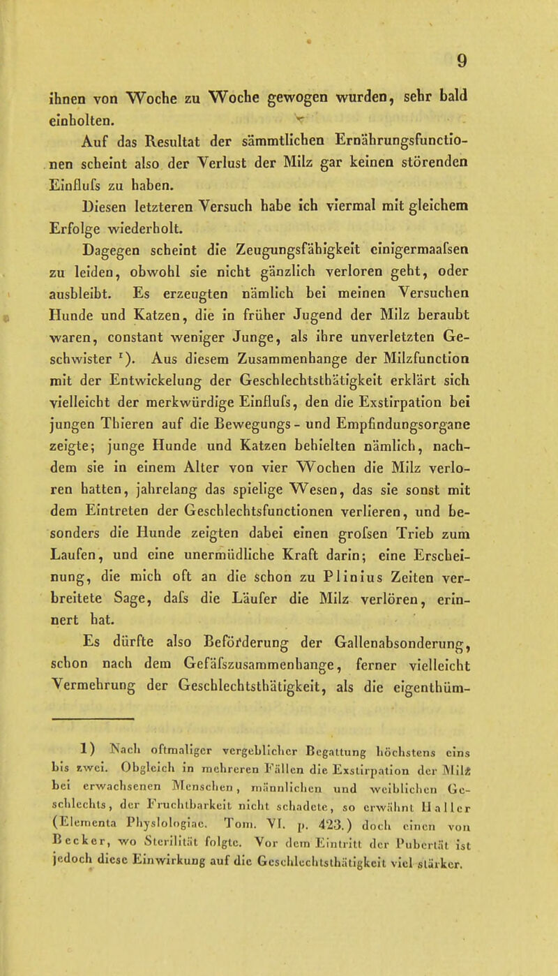Ihnen von Woche zu Woche gewogen wurden, sehr bald einholten. Auf das Resultat der sämmtllchen Ernährungsfunctlo- nen scheint also der Verlust der Milz gar keinen störenden Einflufs zu haben. Diesen letzteren Versuch habe ich viermal mit gleichem Erfolge wiederholt. Dagegen scheint die Zeugungsfähigkeit cinigermaafsen zu leiden, obwohl sie nicht gänzlich verloren geht, oder ausbleibt. Es erzeugten nämlich bei meinen Versuchen Hunde und Katzen, die In früher Jugend der Milz beraubt waren, constant weniger Junge, als Ihre unverletzten Ge- schwister Aus diesem Zusammenhange der MllzfunctIoa mit der Entwickelung der Geschlechtsthätigkeit erklärt sich vielleicht der merkwürdige Einflufs, den die Exstirpation bei jungen Thieren auf die Bewegungs - und Empfindungsorgane zeigte; junge Hunde und Katzen behielten nämlich, nach- dem sie in einem Aller von vier Wochen die Milz verlo- ren hatten, jahrelang das spielige Wesen, das sie sonst mit dem Eintreten der Geschlechtsfunctionen verlieren, und be- sonders die Hunde zeigten dabei einen grofsen Trieb zum Laufen, und eine unermüdliche Kraft darin; eine Erschei- nung, die mich oft an die schon zu PHnlus Zeiten ver- breitete Sage, dafs die Läufer die Milz verlören, erin- nert hat. Es dürfte also Beförderung der Gallenabsonderung, schon nach dem Gefäfszusammenhange, ferner vielleicht Vermehrung der Geschlechtsthätigkeit, als die elgenlhüm- 1) Nach oftmaliger vcrgebllclicr Begattung höchstens eins bis Jiwci. Obgleich in mehreren Fällen die Exstirpation der Mil« bei erwachsenen Menschen, männlichen und weiblichen Ge- schlechts, der Fruchtbarkeit niclit schadete, so erwähnt 11 aller (Elementa Physlologiac. Tom. YI. p. 423.) docli einen von Becker, wo Sterilität folgte. Vor dem Eintritt der Pubertät ist jedoch diese Einwirkung auf die Gcsciilcchtsthätigkcit viel stärker.
