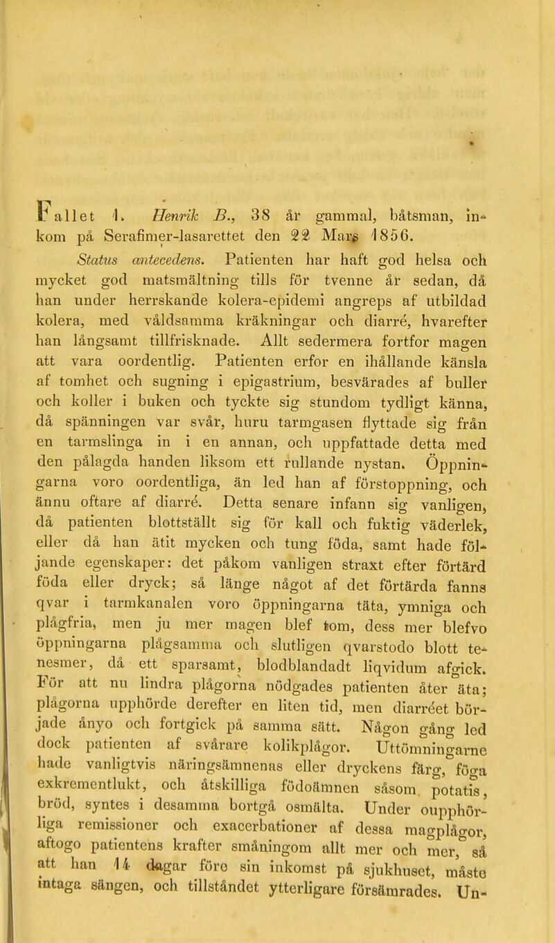 Fallet 'K Henrik B., 38 år gammal, båtsman, In-» kom pä Serafimer-lasarettet den 2£ Mar^ '1856. Status aiitecedens. Patienten har haft god helsa och mycket god matsmältning tills för tvenne år sedan, då han under herrskande kolera-epidemi angreps af utbildad kolera, med våldsamma kräkningar och diarré, hvarefter han långsamt tillfrisknade. Allt sedermera fortfor magen att vara oordentlig. Patienten erfor en ihållande känsla af tomhet och sugning i epigastrium, besvärades af buller och koller i buken och tyckte sig stundom tydligt känna, då spänningen var svår, huru tarmgasen flyttade sig från en tarmslinga in i en annan, och uppfattade detta med den pålagda handen liksom ett rullande nystan. Öppnin- garna voro oordentUga, än led han af förstoppning, och ännu oftare af diarré. Detta senare infann sig vanligen, då patienten blottställt sig för kall och fuktig väderlek, eller då han ätit mycken och tung föda, samt hade föl- jande egenskaper: det påkom vanligen straxt efter förtärd föda eller dryck; så länge något af det förtärda fanns qvar i tarmkanalen voro öppningarna täta, ymniga och plågfria, men ju mer magen blef tom, dess mer blefvo öppningarna plågsamma och slutligen qvarstodo blott te- nesmer, då ett sparsamt, blodblandadt liqvidum afgick. För att nu lindra plågorna nödgades patienten åter äta; plågorna upphörde derefter en liten tid, men diarréet bör- jade ånyo och fortgick på samma sätt. Någon gång led dock patienten af svårare kolikplågor. Uttömningarne hade vanligtvis näringsämnenas eller dryckens färg,'^föga exkrcmentlukt, och åtskilliga födoämnen såsom potatis, bröd, syntes i desamma bortgå osmälta. Under oupphör- liga remissioner och exacerbationer af dessa magplågor, aftogo patientens krafter småningom allt mer och mer, sä att han 14 dagar föro sin inkomst på sjukhuset, måsto intaga sängen, och tillståndet ytterligare försämrades. Un-