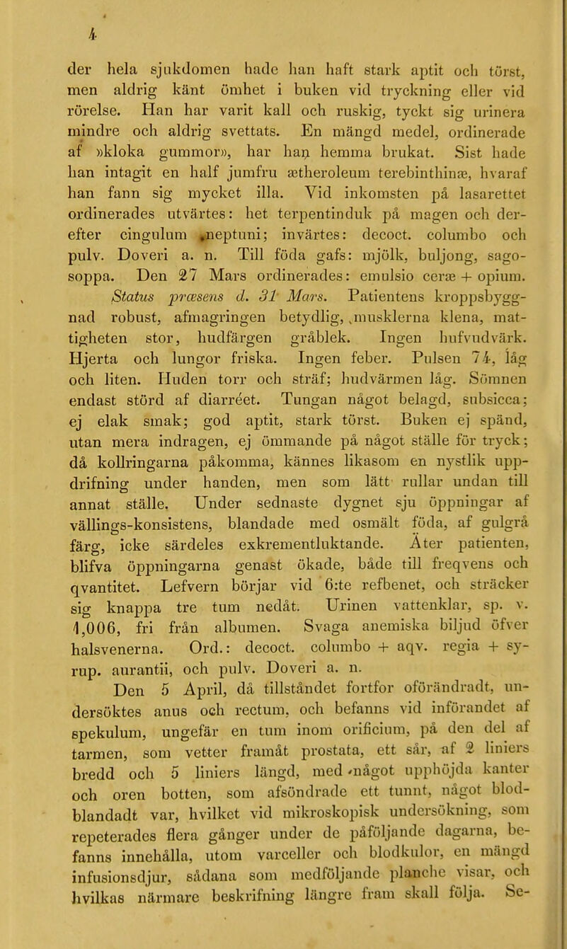 * 4 der hela sjukdomen hade han haft stark aptit och törst, men aldrig känt ömhet i buken vid tryckning eller vid rörelse. Han har varit kall och ruskig, tyckt sig urinera mindre och aldrig svettats. En mängd medel, ordinerade af »kloka gummor», har haij hemma brukat. Sist hade han intagit en half jumfru a3theroleum terebinthinje, hvaraf han fann sig mycket illa. Vid inkomsten på lasarettet ordinerades utvärtes: het terpentlnduk på magen och der- efter cingulum jpeptuni; invärtes: decoct. columbo och pulv. Doveri a. n. Till föda gafs: mjölk, buljong, sago- soppa. Den 27 Mars ordinerades: emulsio certe + opium. iStatus prcBsens d, 3t Mars. Patientens kroppsbygg- nad robust, afmagringen betydlig,,musklerna klena, mat- tigheten stor, hudfärgen gråblek. Ingen hufvudvärk. Hjerta och lungor friska. Ingen feber. Pulsen 74, låg och liten. Huden torr och sträf; hudvärmen låg. Sömnen endast störd af diarréet. Tungan något belagd, snbsicca; ej elak smak; god aptit, stark törst. Buken ej spänd, utan mera indragen, ej ömmande på något ställe för tryck; då koUringarna påkomma, kännes likasom en nystlik upp- drifning under handen, men som lätt rullar undan tiU annat ställe. Under sednaste dygnet sju öppningar af vällings-konsistens, blandade med osmält föda, af gulgrå färg, icke särdeles exkrementluktande. A ter patienten, blifva öppningarna genast ökade, både till freqvens och qvantitet. Lefvern börjar vid 6:te refbenet, och sträcker sig knappa tre tum nedåt. Urinen vattenklar, sp. v. 1,006, fri frän albumen. Svaga anemiska biljud öfver halsvenerna. Ord.: decoct. columbo + aqv. regia + sy- rup. aurantii, och pulv. Doveri a. n. Den 5 April, dä tillståndet fortfor oförändradt, un- dersöktes anus och rectura, och befanns vid införandet af epekulum, ungefär en tum inom orificium, på den del af tarmen, som vet^;er framåt prostata, ett sår, uf % liniers bredd och 5 liniers längd, med'uägot upphöjda kanter och oren botten, som afsöndrade ett tunnt, något blod- blandadt var, hvilket vid mikroskopisk undersökning, som repeterades flera gånger under de påföljande dagarna, be- fanns innehålla, utom varceller och blodkulor, en mängd infusionsdjur, sådana som medföljande planche visar, och hvilkas närmare beekrifning längre fram skall följa. Se-