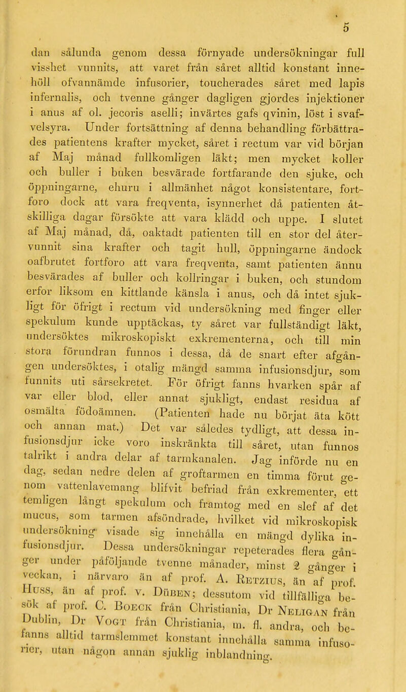 dau sålunda genom dessa förnyade undersökningar full visshet vunnits, att varet från såret alltid konstant inne- höll ofvannämde infusorier, toucherades såret med lapis infeznalis, och tvenne gånger dagligen gjordes injektioner i anus af ol. jecoris aselli; invärtes gafs qvinin, löst i svaf- velsyra. Under fortsättning af denna behandling förbättra- des patientens krafter mycket, såret i rectum var vid början af Maj månad fullkomligen läkt; men mycket koller och buller i buken besvärade fortfarande den sjuke, och öppningarne, ehuru i allmänhet något konsistentare, fort- foro dock att vara freqventa, isynnerhet då patienten åt- skilliga dagar försökte att vara klädd och uppe. I slutet af Maj månad, då, oaktadt patienten till en stor del åter- vunnit sina krafter och tagit hull, öppningarne ändock oafbrutet fortforo att vara freqventa, samt patienten ännu besvärades af buller och kollringar i buken, och stundom erfor liksom en kittlande känsla i anus, och då intet sjuk- ligt för öfrigt i rectum vid undersökning med finger eller spekulum kunde upptäckas, ty såret var fullständigt läkt, undersöktes mikroskopiskt exkremen terna, och till min stora förundran fiinnos i dessa, då de snart efter afgån- gen undersöktes, i otalig mängd samma infusionsdjur, som funnits uti sårsekretet.. För öfrigt fanns hvarken spår af var eller blod, eller annat sjukligt, endast residua af osmälta födoämnen. (Patienten hade nu börjat äta kött och annan mat.) Det var således tydligt, att dessa in- fusionsdjur icke voro inskränkta till såret, utan funnos talrikt i andra delar af tarmkanalen. Jag införde nu en dag, sedan nedre delen af groftarraen en timma förut o-e- nom vattenlavemang blifvit befriad från exkrementer, ''ett temhgen långt spekulum och framtog med en slef af det raucus, som tarmen afsöndrade, hvilket vid mikroskopisk undersöknmg- visade sig innehålla en mängd dylika in- fusionsdjur. Dessa undersökningar repeterades flera gån- ger under påföljande tvenne månader, minst 2 gånger i veckan, i närvaro än af prof. A. Retzius, än af prof. Huss, än af prof. v. DiiBEN; dessutom vid tillfälliga be- sök af prof. C. BoECK frän Christiania, Dr Neligan från Dubhn, Dr Vogt frän Christiania, m. fl. andra, och bc- ianns alltid tarmslemraet konstant innehålla samma infuso- rier, utan någon annan sjuklig inblandning.